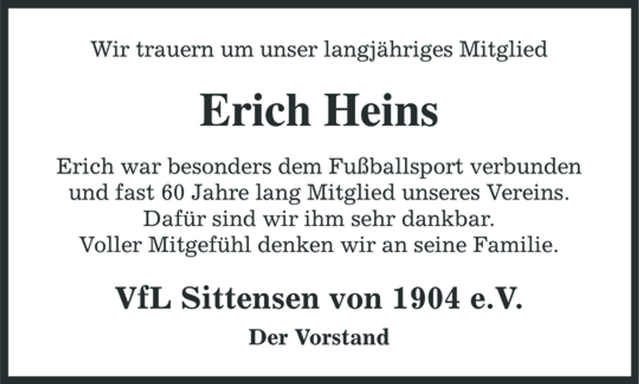 <p>Wir trauern um unser langjähriges Mitglied</p><p>Erich Heins<br />Erich war besonders dem Fußballsport verbunden und fast 60 Jahre lang Mitglied unseres Vereins. Dafür sind wir ihm sehr dankbar. Voller Mitgefühl denken wir an seine Familie.</p><p>VfL Sittensen von 1904 e.V.<br />Der Vorstand</p>