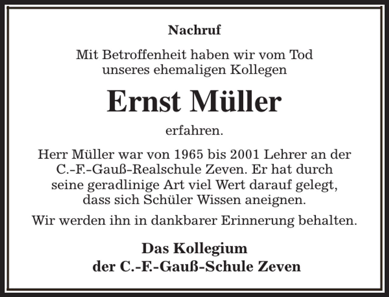 <p>Nachruf<br />Mit Betroffenheit haben wir vom Tod<br />unseres ehemaligen Kollegen</p><p>Ernst Müller<br />erfahren.</p><p>Herr Müller war von 1965 bis 2001 Lehrer an der<br />C.-F.-Gauß-Realschule Zeven. Er hat durch<br />seine geradlinige Art viel Wert darauf gelegt,<br />dass sich Schüler Wissen aneignen.<br />Wir werden ihn in dankbarer Erinnerung behalten.</p><p>Das Kollegium<br />der C.-F.-Gauß-Schule Zeven</p>
