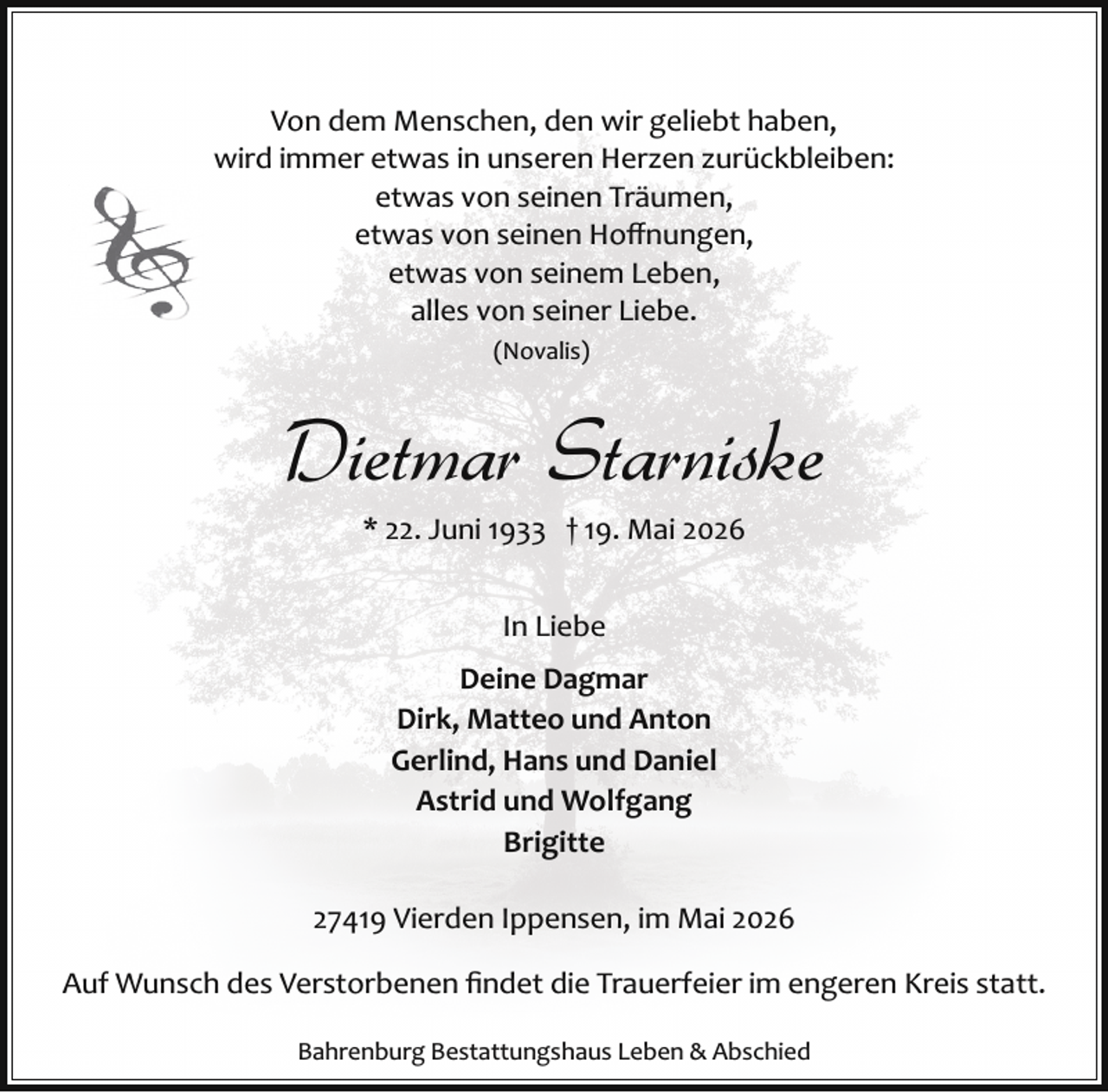 <p>Von dem Menschen, den wir geliebt haben,<br />wird immer etwas in unseren Herzen zurückbleiben:<br />etwas von seinen Träumen,<br />etwas von seinen Hoﬀnungen,<br />etwas von seinem Leben,<br />alles von seiner Liebe.<br />(Novalis)</p><p>Dietmar Starniske<br />* 22. Juni 1933 † 19. Mai 2026<br />In Liebe<br />Deine Dagmar<br />Dirk, Matteo und Anton<br />Gerlind, Hans und Daniel<br />Astrid und Wolfgang<br />Brigitte<br />27419 Vierden Ippensen, im Mai 2026<br />Auf Wunsch des Verstorbenen ﬁndet die Trauerfeier im engeren Kreis statt.<br />Bahrenburg Bestattungshaus Leben &amp; Abschied</p>