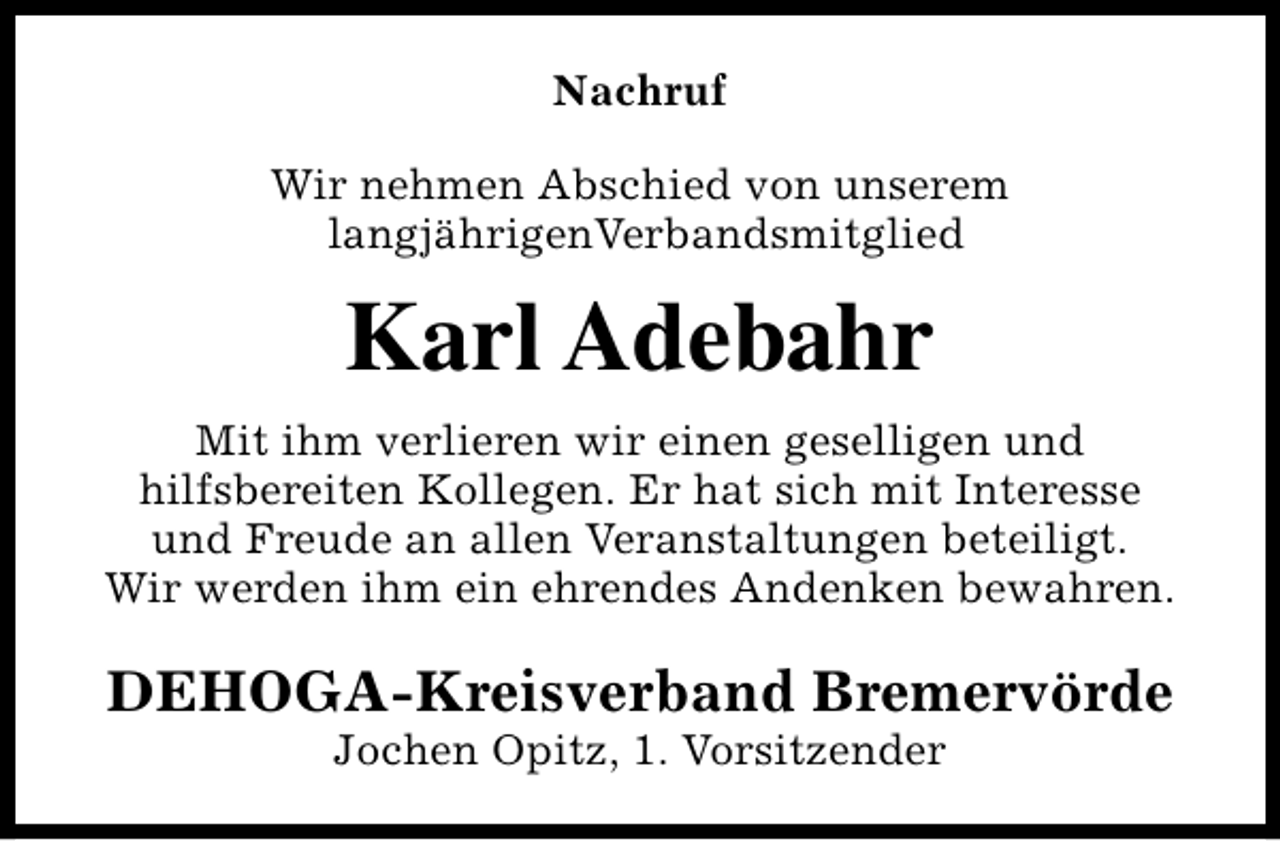 <p>Nachruf<br />Wir nehmen Abschied von unserem<br />langjährigenVerbandsmitglied</p><p>Karl Adebahr<br />Mit ihm verlieren wir einen geselligen und<br />hilfsbereiten Kollegen. Er hat sich mit Interesse<br />und Freude an allen Veranstaltungen beteiligt.<br />Wir werden ihm ein ehrendes Andenken bewahren.</p><p>DEHOGA-Kreisverband Bremervörde<br />Jochen Opitz, 1. Vorsitzender</p>