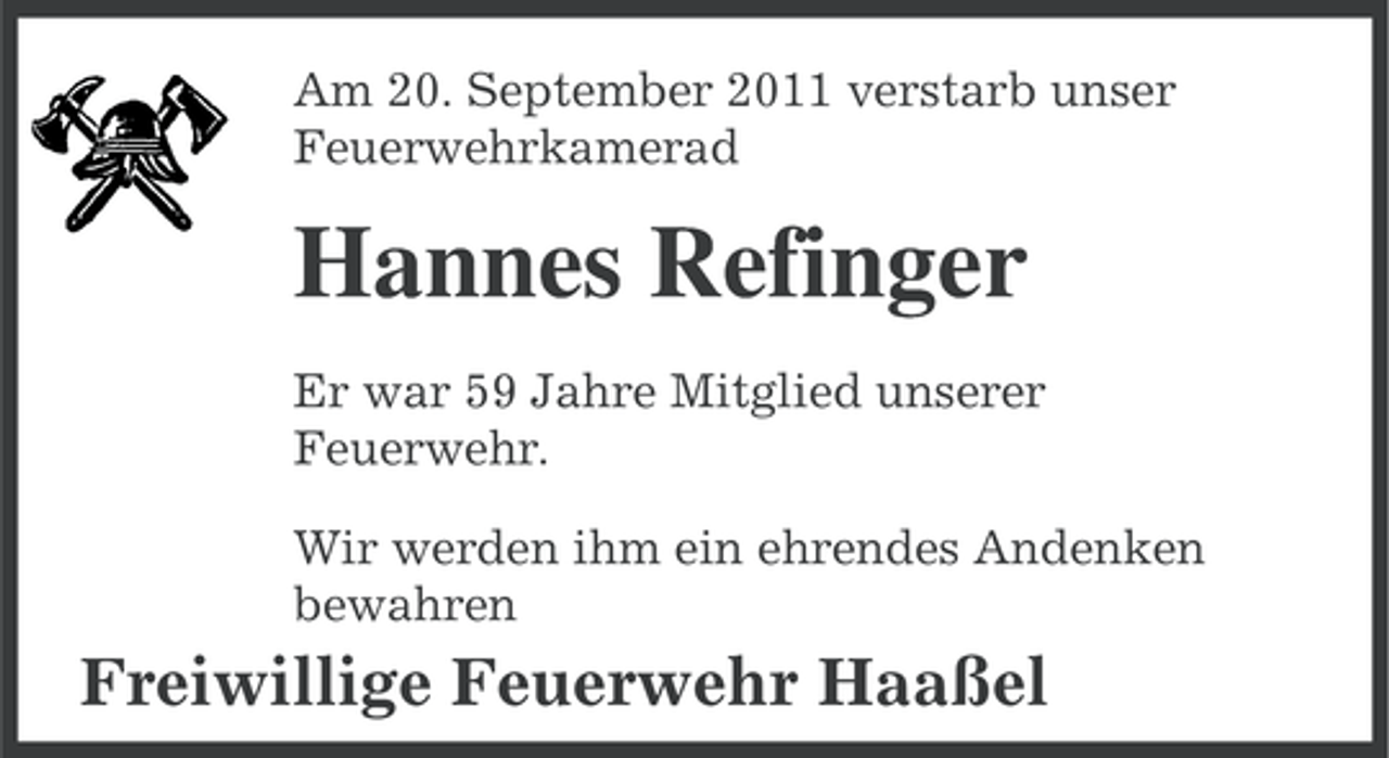 <p>Am 20. September 2011 verstarb unser<br />Feuerwehrkamerad</p><p>Hannes Refinger<br />Er war 59 Jahre Mitglied unserer<br />Feuerwehr.<br />Wir werden ihm ein ehrendes Andenken<br />bewahren</p><p>Freiwillige Feuerwehr Haaßel</p>