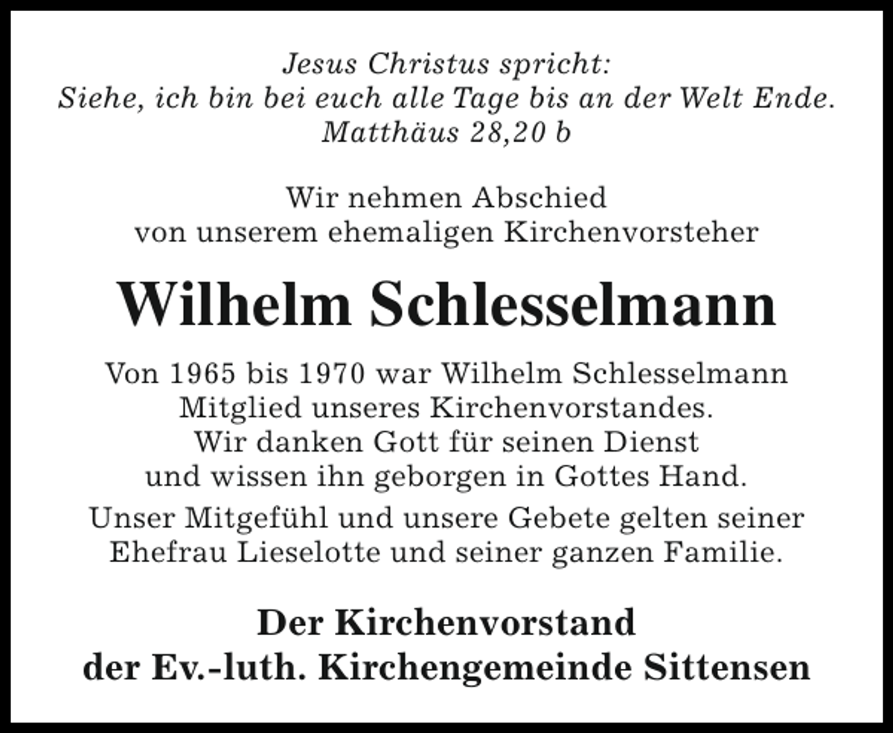 <p>Jesus Christus spricht:<br />Siehe, ich bin bei euch alle Tage bis an der Welt Ende.<br />Matthäus 28,20 b<br />Wir nehmen Abschied<br />von unserem ehemaligen Kirchenvorsteher</p><p>Wilhelm Schlesselmann<br />Von 1965 bis 1970 war Wilhelm Schlesselmann<br />Mitglied unseres Kirchenvorstandes.<br />Wir danken Gott für seinen Dienst<br />und wissen ihn geborgen in Gottes Hand.<br />Unser Mitgefühl und unsere Gebete gelten seiner<br />Ehefrau Lieselotte und seiner ganzen Familie.</p><p>Der Kirchenvorstand<br />der Ev.-luth. Kirchengemeinde Sittensen</p>