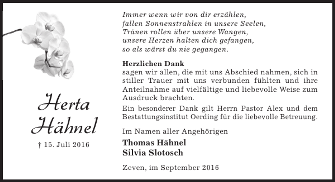 <p>Immer wenn wir von dir erzählen,<br />fallen Sonnenstrahlen in unsere Seelen,<br />Tränen rollen über unsere Wangen,<br />unsere Herzen halten dich gefangen,<br />so als wärst du nie gegangen.</p><p>Herta<br />Hähnel<br />† 15. Juli 2016</p><p>Herzlichen Dank<br />sagen wir allen, die mit uns Abschied nahmen, sich in<br />stiller Trauer mit uns verbunden fühlten und ihre<br />Anteilnahme auf vielfältige und liebevolle Weise zum<br />Ausdruck brachten.<br />Ein besonderer Dank gilt Herrn Pastor Alex und dem<br />Bestattungsinstitut Oerding für die liebevolle Betreuung.<br />Im Namen aller Angehörigen</p><p>Thomas Hähnel<br />Silvia Slotosch<br />Zeven, im September 2016</p>