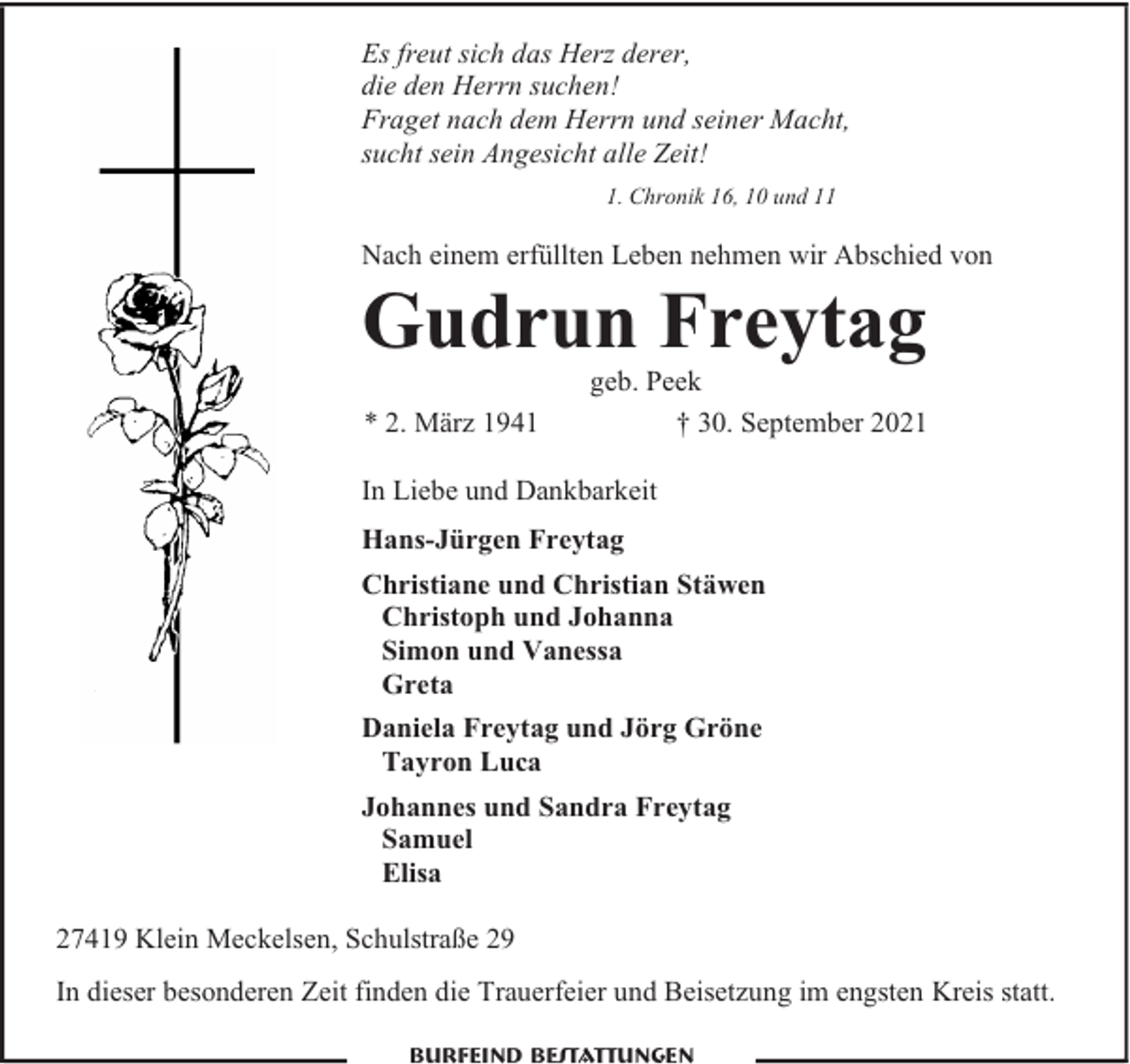 <p>Es freut sich das Herz derer,<br />die den Herrn suchen!<br />Fraget nach dem Herrn und seiner Macht,<br />sucht sein Angesicht alle Zeit!<br />1. Chronik 16, 10 und 11</p><p>Nach einem erfüllten Leben nehmen wir Abschied von</p><p>Gudrun Freytag<br />* 2. März 1941</p><p>geb. Peek<br />† 30. September 2021</p><p>In Liebe und Dankbarkeit<br />Hans-Jürgen Freytag<br />Christiane und Christian Stäwen<br />Christoph und Johanna<br />Simon und Vanessa<br />Greta<br />Daniela Freytag und Jörg Gröne<br />Tayron Luca<br />Johannes und Sandra Freytag<br />Samuel<br />Elisa<br />27419 Klein Meckelsen, Schulstraße 29<br />In dieser besonderen Zeit finden die Trauerfeier und Beisetzung im engsten Kreis statt.<br />Burfeind Bestattungen</p>