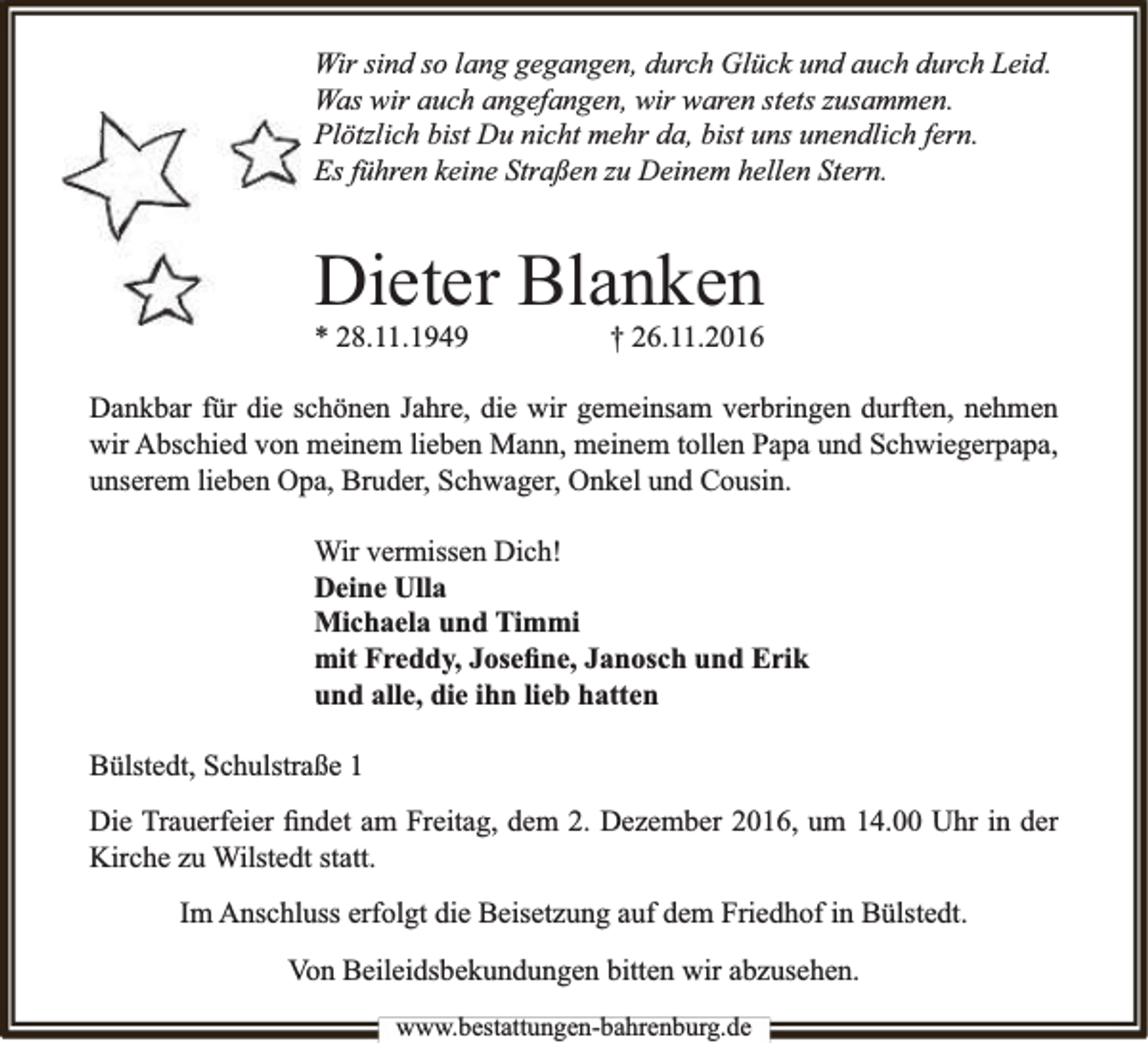 <p>Wir sind so lang gegangen, durch Glück und auch durch Leid.<br />Was wir auch angefangen, wir waren stets zusammen.<br />Plötzlich bist Du nicht mehr da, bist uns unendlich fern.<br />Es führen keine Straßen zu Deinem hellen Stern.</p><p>Dieter Blanken</p><p>* 28.11.1949</p><p>† 26.11.2016</p><p>Dankbar für die schönen Jahre, die wir gemeinsam verbringen durften, nehmen<br />wir Abschied von meinem lieben Mann, meinem tollen Papa und Schwiegerpapa,<br />unserem lieben Opa, Bruder, Schwager, Onkel und Cousin.<br />Wir vermissen Dich!<br />Deine Ulla<br />Michaela und Timmi<br />mit Freddy, Joseﬁne, Janosch und Erik<br />und alle, die ihn lieb hatten<br />Bülstedt, Schulstraße 1<br />Die Trauerfeier ﬁndet am Freitag, dem 2. Dezember 2016, um 14.00 Uhr in der<br />Kirche zu Wilstedt statt.<br />Im Anschluss erfolgt die Beisetzung auf dem Friedhof in Bülstedt.<br />Von Beileidsbekundungen bitten wir abzusehen.<br />www.bestattungen-bahrenburg.de</p>
