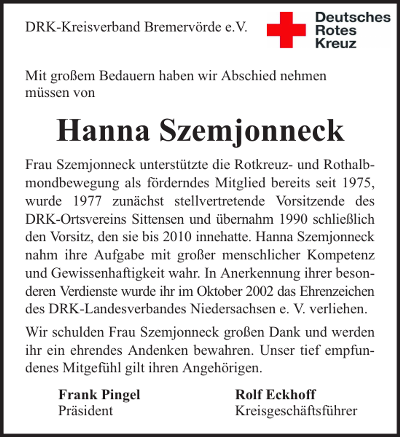 <p>DRK-Kreisverband Bremervörde e.V.<br />Mit großem Bedauern haben wir Abschied nehmen<br />müssen von</p><p>Hanna Szemjonneck<br />Frau Szemjonneck unterstützte die Rotkreuz- und Rothalbmondbewegung als förderndes Mitglied bereits seit 1975,<br />wurde 1977 zunächst stellvertretende Vorsitzende des<br />DRK-Ortsvereins Sittensen und übernahm 1990 schließlich<br />den Vorsitz, den sie bis 2010 innehatte. Hanna Szemjonneck<br />nahm ihre Aufgabe mit großer menschlicher Kompetenz<br />und Gewissenhaftigkeit wahr. In Anerkennung ihrer besonderen Verdienste wurde ihr im Oktober 2002 das Ehrenzeichen<br />des DRK-Landesverbandes Niedersachsen e. V. verliehen.<br />Wir schulden Frau Szemjonneck großen Dank und werden<br />ihr ein ehrendes Andenken bewahren. Unser tief empfundenes Mitgefühl gilt ihren Angehörigen.<br />Frank Pingel<br />Präsident</p><p>Rolf Eckhoff<br />Kreisgeschäftsführer</p>
