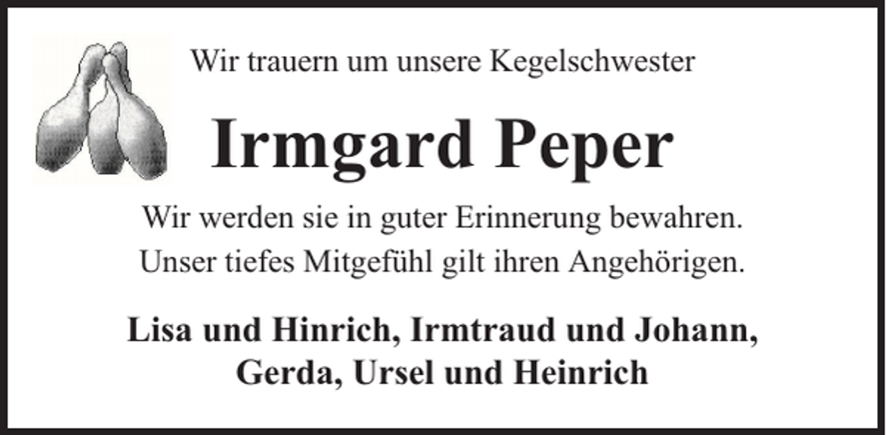 <p>Wir trauern um unsere Kegelschwester</p><p>Irmgard Peper<br />Wir werden sie in guter Erinnerung bewahren.<br />Unser tiefes Mitgefühl gilt ihren Angehörigen.</p><p>Lisa und Hinrich, Irmtraud und Johann,<br />Gerda, Ursel und Heinrich</p>