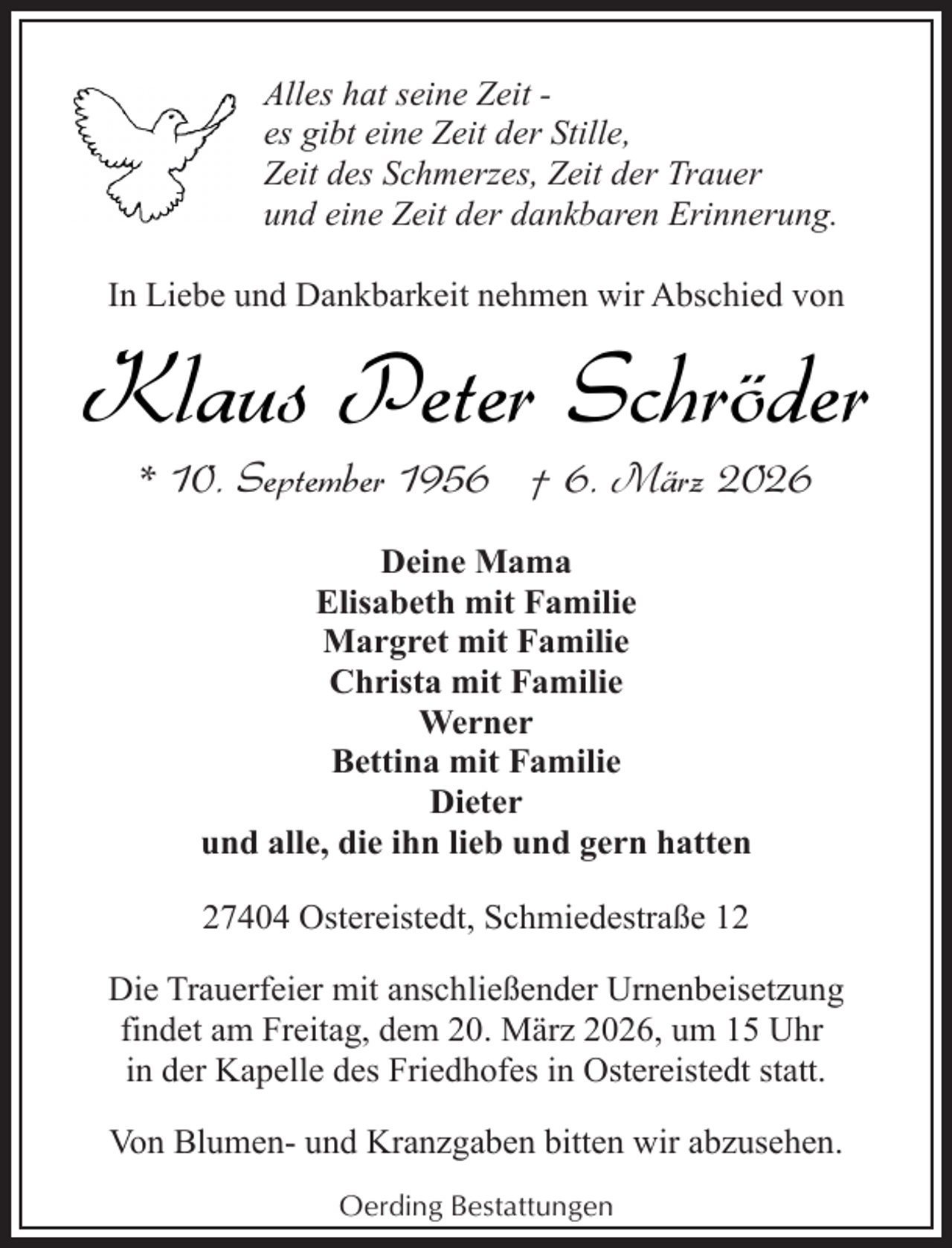 <p>Alles hat seine Zeit es gibt eine Zeit der Stille,<br />Zeit des Schmerzes, Zeit der Trauer<br />und eine Zeit der dankbaren Erinnerung.<br />In Liebe und Dankbarkeit nehmen wir Abschied von</p><p>Klaus Peter Schröder<br />* 10. September 1956 † 6. März 2026<br />Deine Mama<br />Elisabeth mit Familie<br />Margret mit Familie<br />Christa mit Familie<br />Werner<br />Bettina mit Familie<br />Dieter<br />und alle, die ihn lieb und gern hatten<br />27404 Ostereistedt, Schmiedestraße 12<br />Die Trauerfeier mit anschließender Urnenbeisetzung<br />findet am Freitag, dem 20. März 2026, um 15 Uhr<br />in der Kapelle des Friedhofes in Ostereistedt statt.<br />Von Blumen- und Kranzgaben bitten wir abzusehen.<br />Oerding Bestattungen</p>
