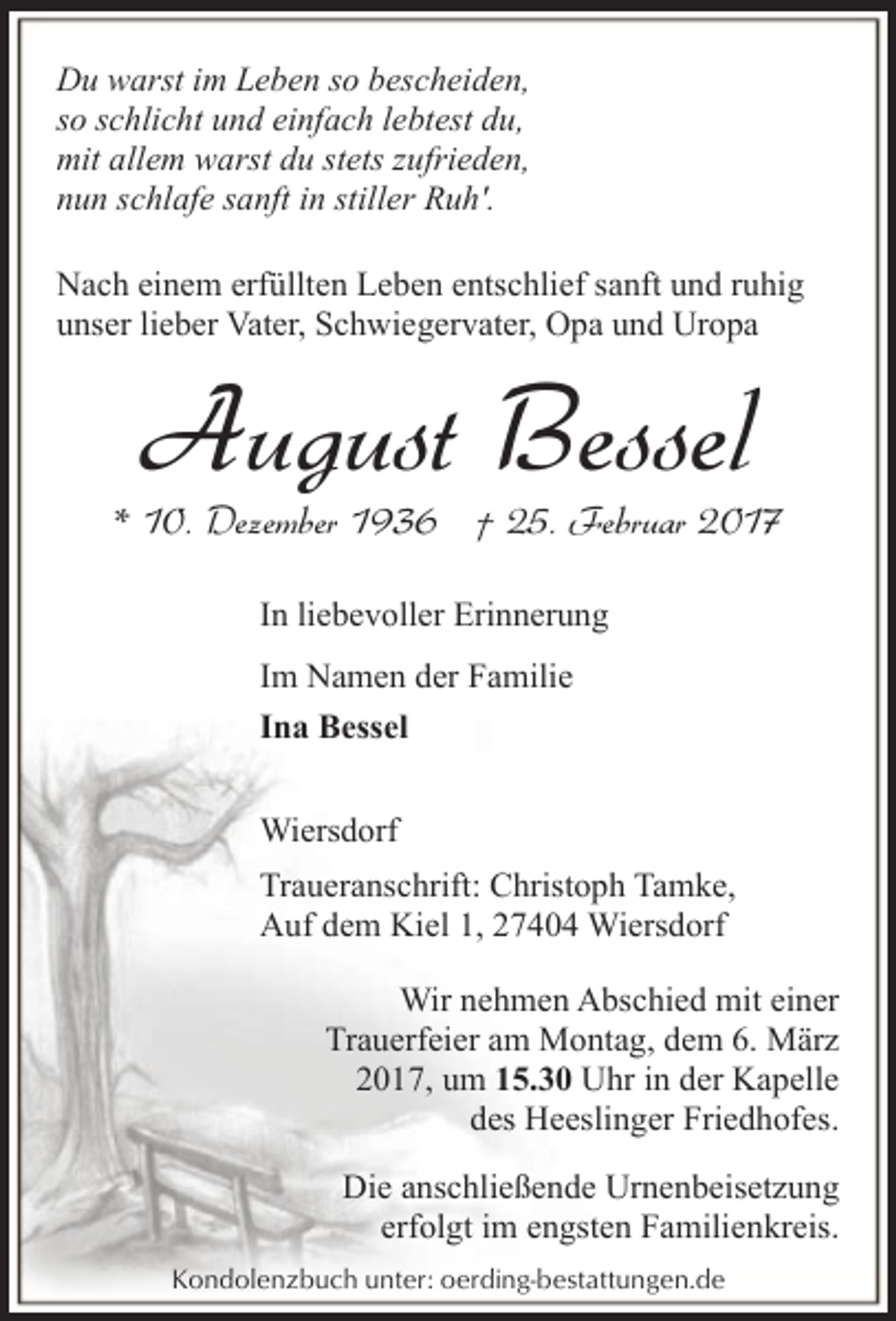 <p>Du warst im Leben so bescheiden,<br />so schlicht und einfach lebtest du,<br />mit allem warst du stets zufrieden,<br />nun schlafe sanft in stiller Ruh'.<br />Nach einem erfüllten Leben entschlief sanft und ruhig<br />unser lieber Vater, Schwiegervater, Opa und Uropa</p><p>August Bessel</p><p>* 10. Dezember 1936 † 25. Februar 2017<br />In liebevoller Erinnerung<br />Im Namen der Familie<br />Ina Bessel<br />Wiersdorf<br />Traueranschrift: Christoph Tamke,<br />Auf dem Kiel 1, 27404 Wiersdorf<br />Wir nehmen Abschied mit einer<br />Trauerfeier am Montag, dem 6. März<br />2017, um 15.30 Uhr in der Kapelle<br />des Heeslinger Friedhofes.<br />Die anschließende Urnenbeisetzung<br />erfolgt im engsten Familienkreis.<br />Kondolenzbuch unter: oerding-bestattungen.de</p>