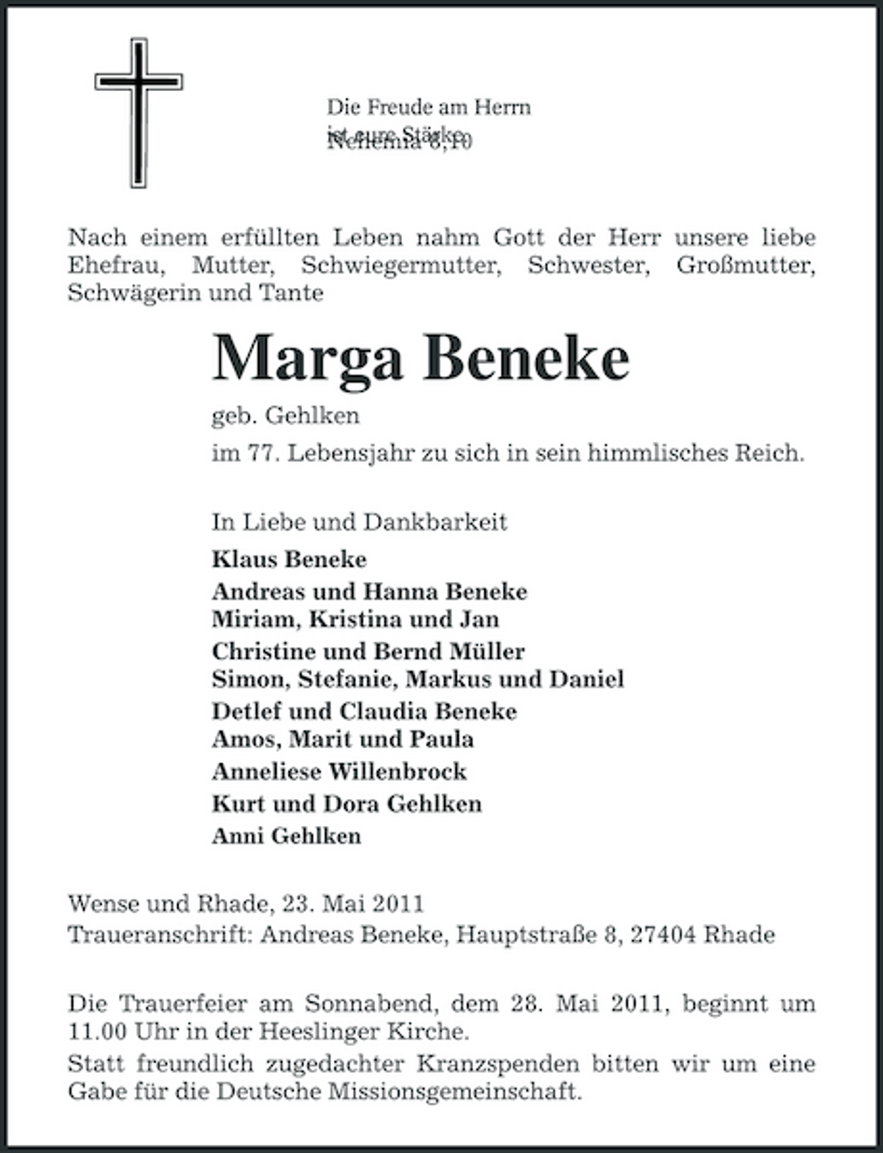 <p>Die Freude am Herrn ist eure Stärke. Nehemia 8,10</p><p>Nach einem erfüllten Leben nahm Gott der Herr unsere liebe Ehefrau, Mutter, Schwiegermutter, Schwester, Großmutter, Schwägerin und Tante</p><p>Marga Beneke<br />geb. Gehlken im 77. Lebensjahr zu sich in sein himmlisches Reich. In Liebe und Dankbarkeit Klaus Beneke Andreas und Hanna Beneke Miriam, Kristina und Jan Christine und Bernd Müller Simon, Stefanie, Markus und Daniel Detlef und Claudia Beneke Amos, Marit und Paula Anneliese Willenbrock Kurt und Dora Gehlken<br />Anni Gehlken</p><p>Wense und Rhade, 23. Mai 2011 Traueranschrift: Andreas Beneke, Hauptstraße 8, 27404 Rhade Die Trauerfeier am Sonnabend, dem 28. Mai 2011, beginnt um 11.00 Uhr in der Heeslinger Kirche. Statt freundlich zugedachter Kranzspenden bitten wir um eine Gabe für die Deutsche Missionsgemeinschaft.</p>