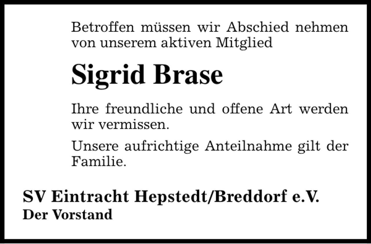 <p>Betroffen müssen wir Abschied nehmen<br />von unserem aktiven Mitglied</p><p>Sigrid Brase<br />Ihre freundliche und offene Art werden<br />wir vermissen.<br />Unsere aufrichtige Anteilnahme gilt der<br />Familie.</p><p>SV Eintracht Hepstedt/Breddorf e.V.<br />Der Vorstand</p>