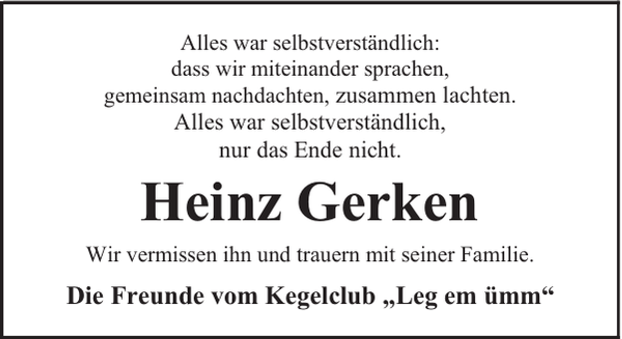 <p>Alles war selbstverständlich:<br />dass wir miteinander sprachen,<br />gemeinsam nachdachten, zusammen lachten.</p><p>Alles war selbstverständlich,<br />nur das Ende nicht.</p><p>Heinz Gerken<br />Wir vermissen ihn und trauern mit seiner Familie.</p><p>Die Freunde vom Kegelclub „Leg em ümm“</p>