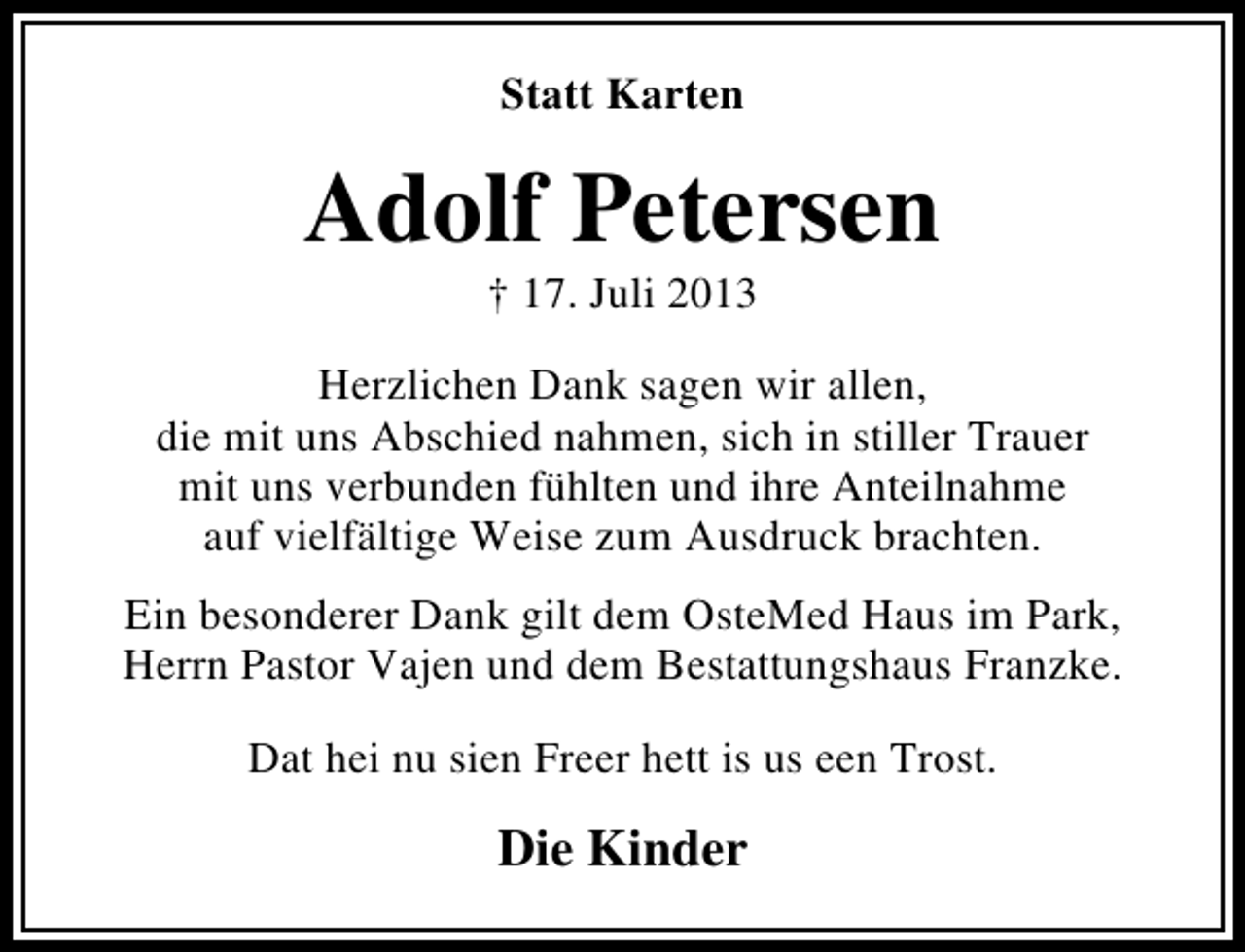 <p>Statt Karten</p><p>Adolf Petersen<br />† 17. Juli 2013</p><p>Herzlichen Dank sagen wir allen,<br />die mit uns Abschied nahmen, sich in stiller Trauer<br />mit uns verbunden fühlten und ihre Anteilnahme<br />auf vielfältige Weise zum Ausdruck brachten.<br />Ein besonderer Dank gilt dem OsteMed Haus im Park,<br />Herrn Pastor Vajen und dem Bestattungshaus Franzke.<br />Dat hei nu sien Freer hett is us een Trost.</p><p>Die Kinder</p>
