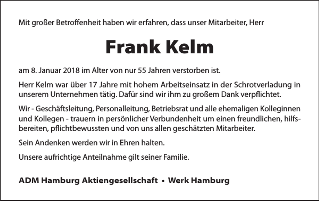 <p>Mit großer Betroﬀenheit haben wir erfahren, dass unser Mitarbeiter, Herr</p><p>Frank Kelm<br />am 8. Januar 2018 im Alter von nur 55 Jahren verstorben ist.</p><p>Herr Kelm war über 17 Jahre mit hohem Arbeitseinsatz in der Schrotverladung in<br />unserem Unternehmen tätig. Dafür sind wir ihm zu großem Dank verpﬂichtet.<br />Wir - Geschäftsleitung, Personalleitung, Betriebsrat und alle ehemaligen Kolleginnen<br />und Kollegen - trauern in persönlicher Verbundenheit um einen freundlichen, hilfsbereiten, pﬂichtbewussten und von uns allen geschätzten Mitarbeiter.<br />Sein Andenken werden wir in Ehren halten.<br />Unsere aufrichtige Anteilnahme gilt seiner Familie.</p><p>ADM Hamburg Aktiengesellschaft • Werk Hamburg</p>