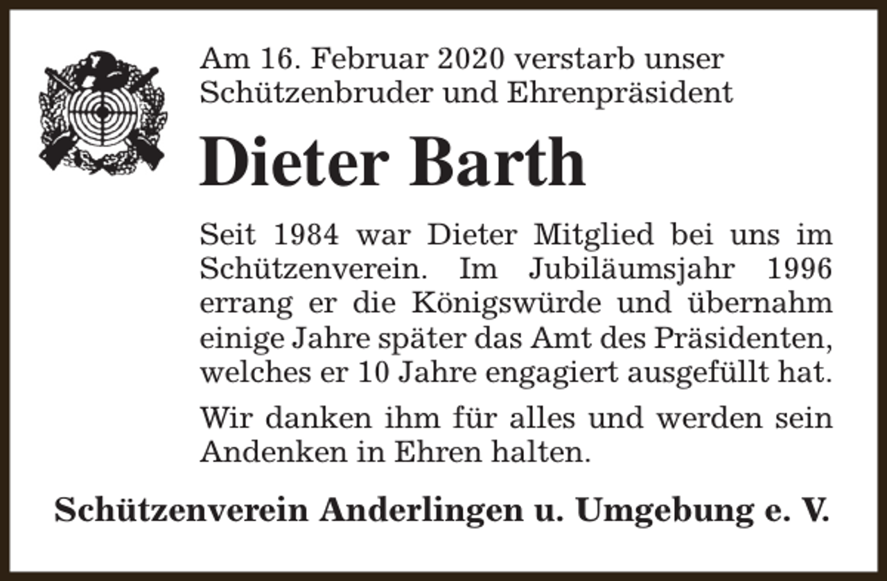 <p>Am 16. Februar 2020 verstarb unser<br />Schützenbruder und Ehrenpräsident</p><p>Dieter Barth<br />Seit 1984 war Dieter Mitglied bei uns im<br />Schützenverein. Im Jubiläumsjahr 1996<br />errang er die Königswürde und übernahm<br />einige Jahre später das Amt des Präsidenten,<br />welches er 10 Jahre engagiert ausgefüllt hat.<br />Wir danken ihm für alles und werden sein<br />Andenken in Ehren halten.</p><p>Schützenverein Anderlingen u. Umgebung e. V.</p>