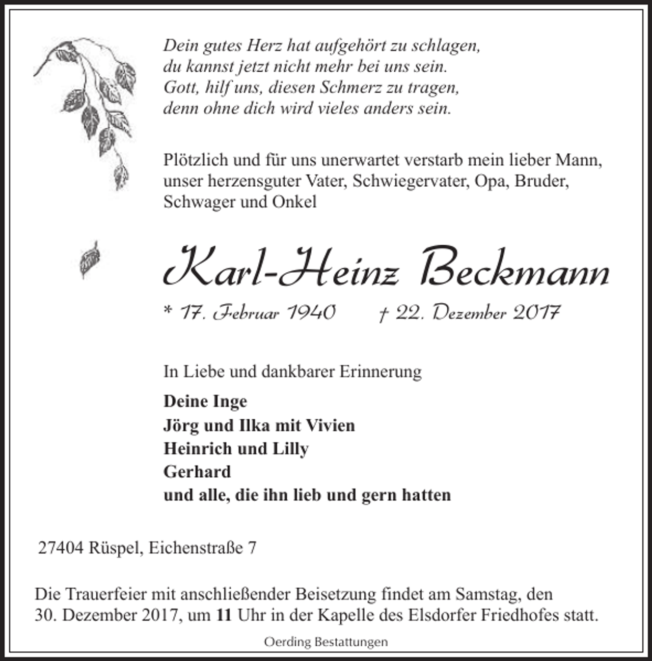 <p>Dein gutes Herz hat aufgehört zu schlagen,<br />du kannst jetzt nicht mehr bei uns sein.<br />Gott, hilf uns, diesen Schmerz zu tragen,<br />denn ohne dich wird vieles anders sein.<br />Plötzlich und für uns unerwartet verstarb mein lieber Mann,<br />unser herzensguter Vater, Schwiegervater, Opa, Bruder,<br />Schwager und Onkel</p><p>Karl-Heinz Beckmann<br />* 17. Februar 1940</p><p>† 22. Dezember 2017</p><p>In Liebe und dankbarer Erinnerung<br />Deine Inge<br />Jörg und Ilka mit Vivien<br />Heinrich und Lilly<br />Gerhard<br />und alle, die ihn lieb und gern hatten<br />27404 Rüspel, Eichenstraße 7<br />Die Trauerfeier mit anschließender Beisetzung findet am Samstag, den<br />30. Dezember 2017, um 11 Uhr in der Kapelle des Elsdorfer Friedhofes statt.<br />Oerding Bestattungen</p>