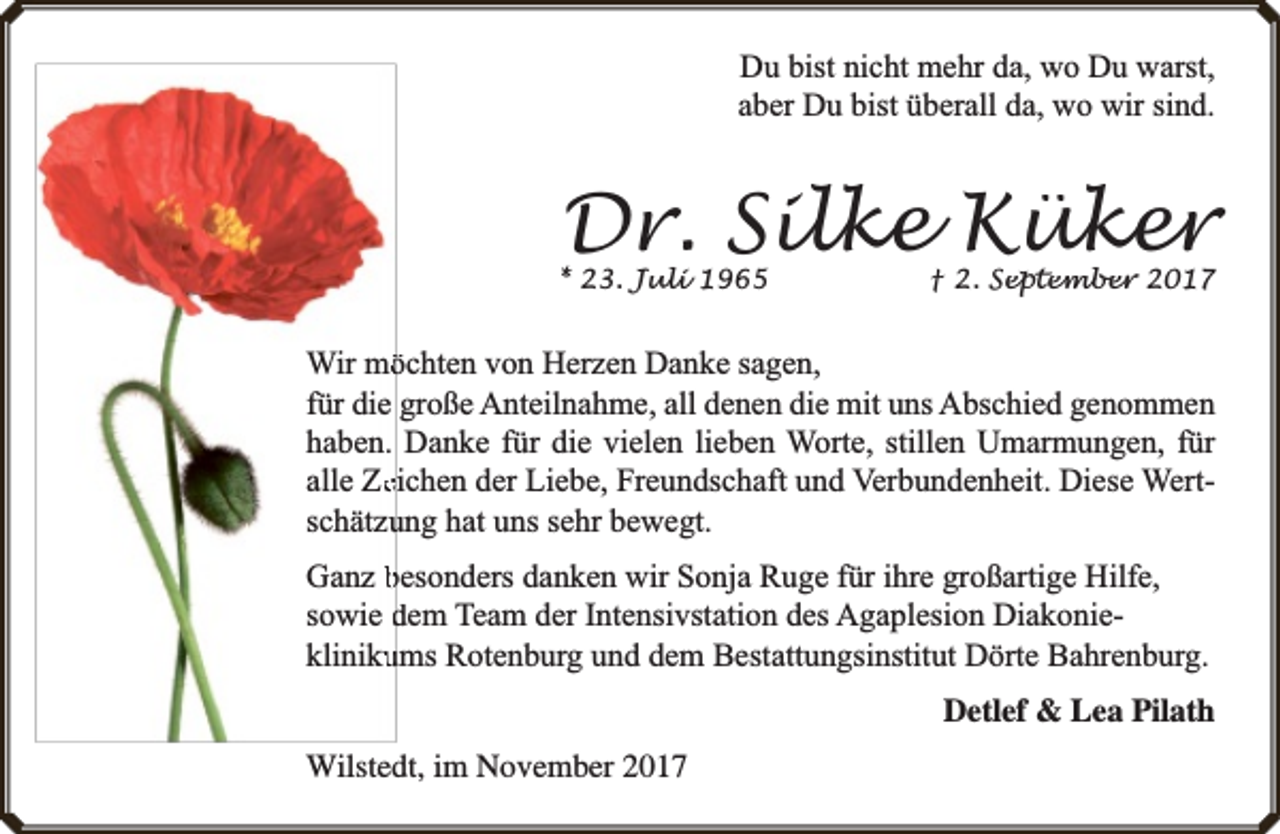 <p>Du bist nicht mehr da, wo Du warst,<br />aber Du bist überall da, wo wir sind.</p><p>Dr. Sil<br />ilke Kük<br />üker</p><p>* 23. Jul<br />uli 1965</p><p>† 2. Sep<br />eptem<br />ember 2017</p><p>Wir mööchten von Herzen Danke sagen,<br />für die große Anteilnahme, all denen die mit uns Abschied genommen<br />haben. Danke für die vielen lieben Worte, stillen Umarmungen, für<br />alle Zeeichen der Liebe, Freundschaft und Verbundenheit. Diese Wertschätzuung hat uns sehr bewegt.<br />Ganz besonders danken wir Sonja Ruge für ihre großartige Hilfe,<br />sowie dem Team der Intensivstation des Agaplesion Diakonieklinikuums Rotenburg und dem Bestattungsinstitut Dörte Bahrenburg.<br />Detlef &amp; Lea Pilath<br />Wilstedt, im November 2017</p>