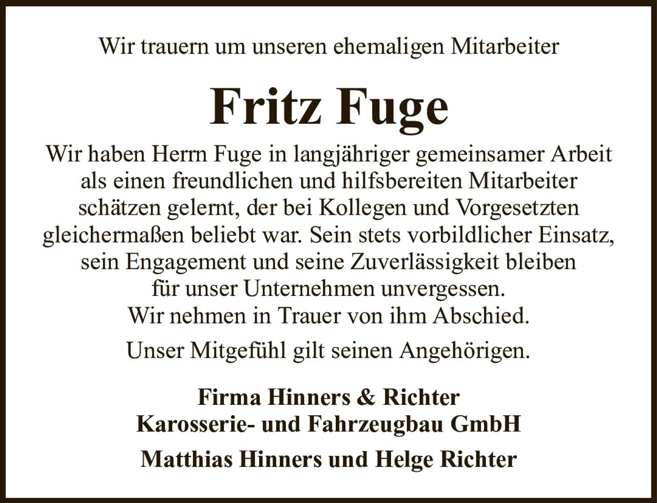 Wir trauern um unseren ehemaligen MitarbeiterFritz FugeWir haben Herrn Fuge in langjähriger gemeinsamer Arbeit als einen freundlichen und hilfsbereiten Mitarbeiterschätzen gelernt, der bei Kollegen und Vorgesetztengleichermaßen beliebt war. Sein stets vorbildlicher Einsatz, sein Engagement und seine Zuverlässigkeit bleibenfür unser Unternehmen unvergessen.Wir nehmen in Trauer von ihm Abschied.Unser Mitgefühl gilt seinen Angehörigen.Firma Hinners & RichterKarosserie- und Fahrzeugbau GmbHMatthias Hinners und Helge Richter
