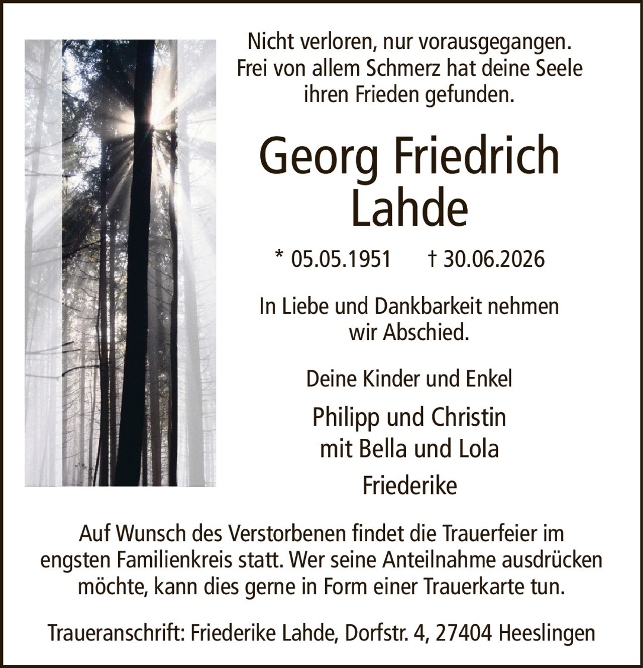 Nicht verloren, nur vorausgegangen.Frei von allem Schmerz hat deine Seeleihren Frieden gefunden.Georg FriedrichLahde* 05.05.1951† 30.06.2026Deine Kinder und EnkelPhilipp und Christinmit Bella und LolaFriederikeTraueranschrift: Friederike Lahde, Dorfstr. 4, 27404 HeeslingenAuf Wunsch des Verstorbenen findet die Trauerfeier imengsten Familienkreis statt. Wer seine Anteilnahme ausdrücken möchte, kann dies gerne in Form einer Trauerkarte tun.In Liebe und Dankbarkeit nehmenwir Abschied.
