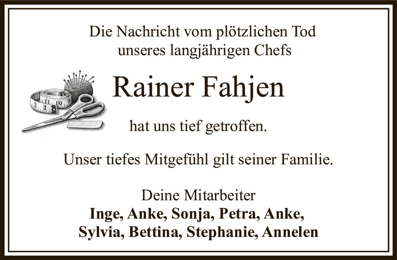 <p>Die Nachricht vom plötzlichen Tod unseres langjährigen Chefs</p>

<p><strong>Rainer Fahjen</strong></p>

<p>hat uns tief getroffen.</p>

<p>Unser tiefes Mitgefühl gilt seiner Familie.</p>

<p>Deine Mitarbeiter<br/>
Inge, Anke, Sonja, Petra, Anke,<br/>
Sylvia, Bettina, Stephanie, Annelen</p>