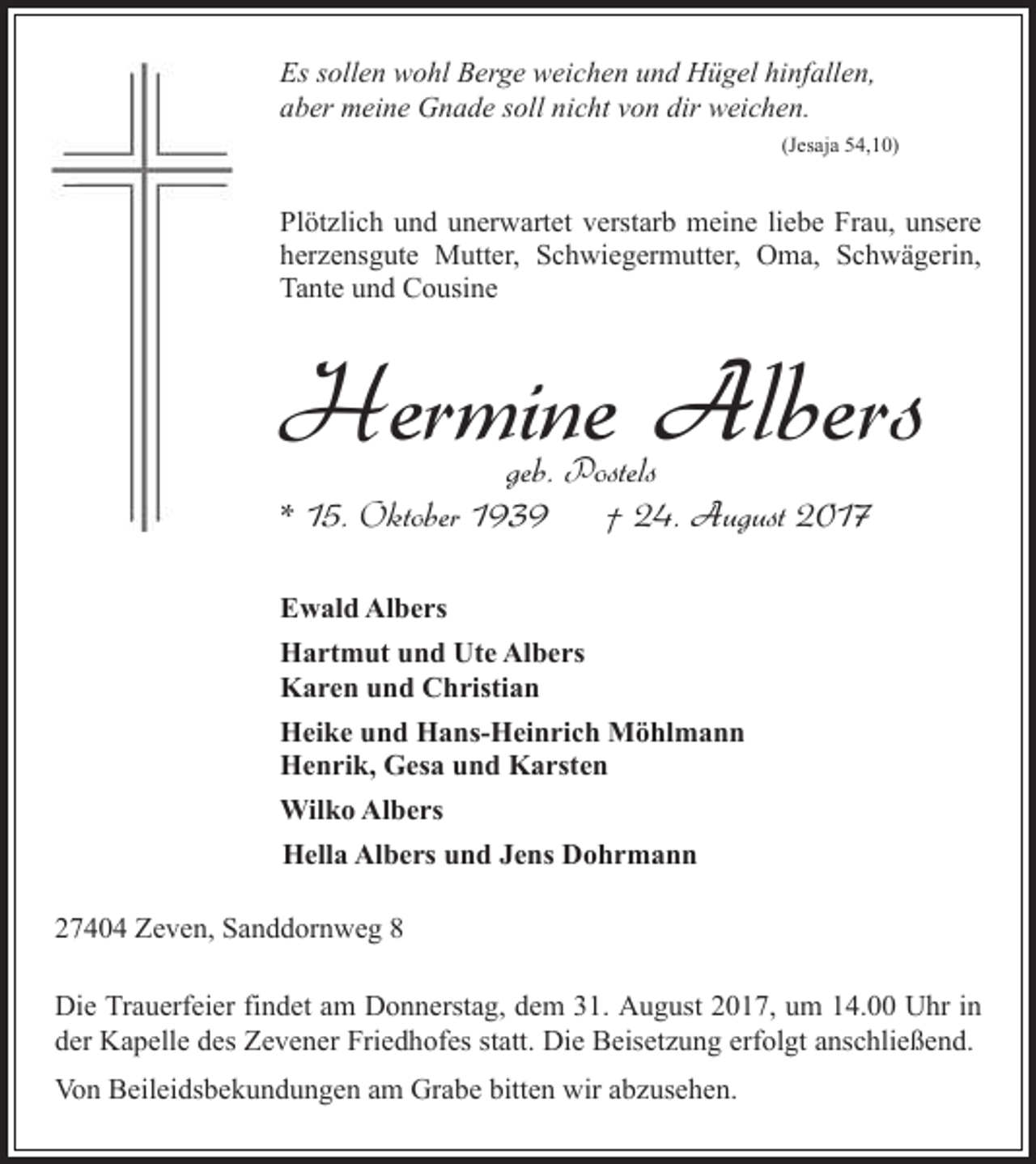 <p>Es sollen wohl Berge weichen und Hügel hinfallen,<br />aber meine Gnade soll nicht von dir weichen.<br />(Jesaja 54,10)</p><p>Plötzlich und unerwartet verstarb meine liebe Frau, unsere<br />herzensgute Mutter, Schwiegermutter, Oma, Schwägerin,<br />Tante und Cousine</p><p>Hermine Albers<br />geb. Postels<br />* 15. Oktober 1939<br />† 24. August 2017</p><p>Ewald Albers<br />Hartmut und Ute Albers<br />Karen und Christian<br />Heike und Hans-Heinrich Möhlmann<br />Henrik, Gesa und Karsten<br />Wilko Albers<br />Hella Albers und Jens Dohrmann<br />27404 Zeven, Sanddornweg 8<br />Die Trauerfeier findet am Donnerstag, dem 31. August 2017, um 14.00 Uhr in<br />der Kapelle des Zevener Friedhofes statt. Die Beisetzung erfolgt anschließend.<br />Von Beileidsbekundungen am Grabe bitten wir abzusehen.</p>