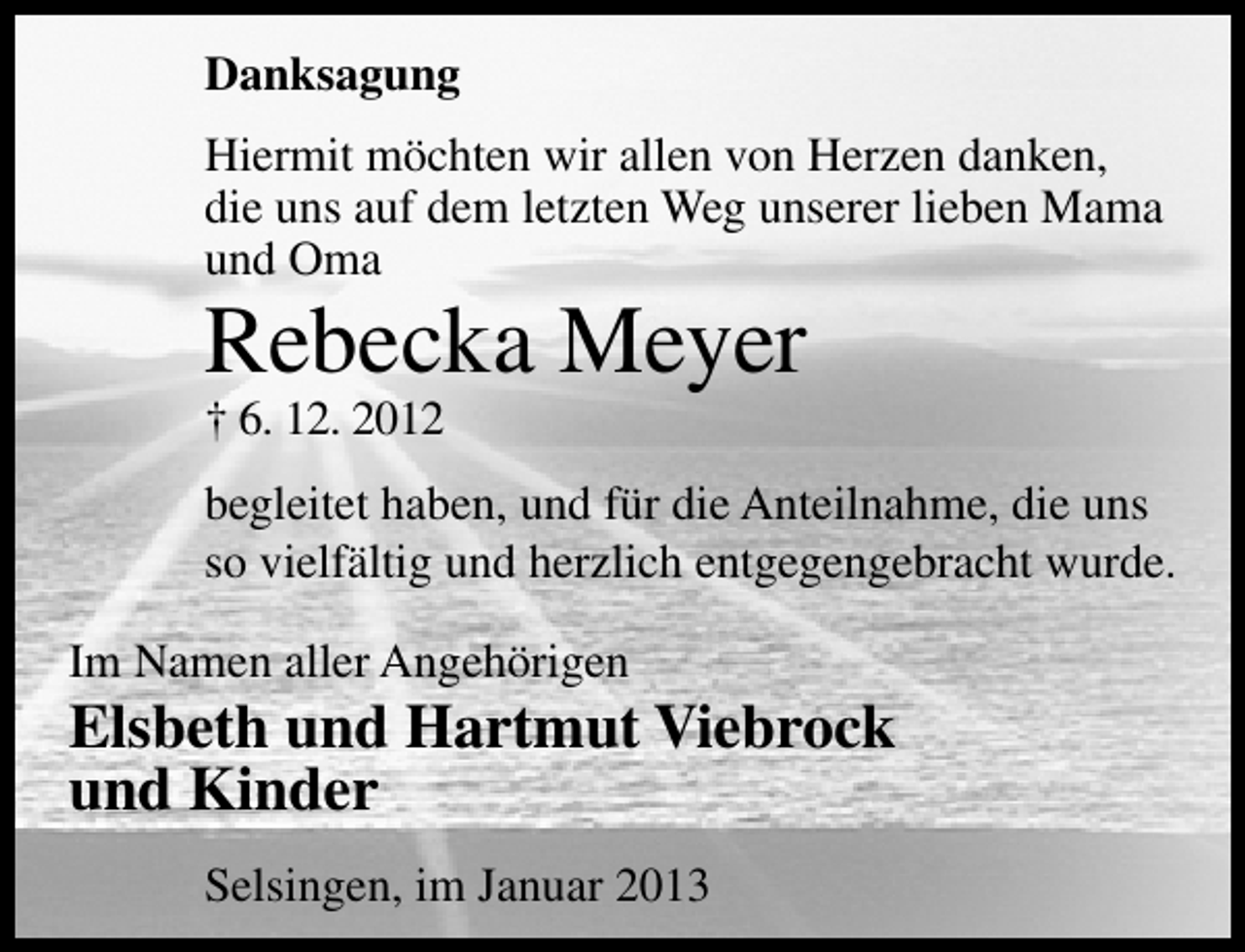 <p>Danksagung<br />Hiermit möchten wir allen von Herzen danken,<br />die uns auf dem letzten Weg unserer lieben Mama<br />und Oma</p><p>Rebecka Meyer<br />† 6. 12. 2012</p><p>begleitet haben, und für die Anteilnahme, die uns<br />so vielfältig und herzlich entgegengebracht wurde.<br />Im Namen aller Angehörigen</p><p>Elsbeth und Hartmut Viebrock<br />und Kinder<br />Selsingen, im Januar 2013</p>