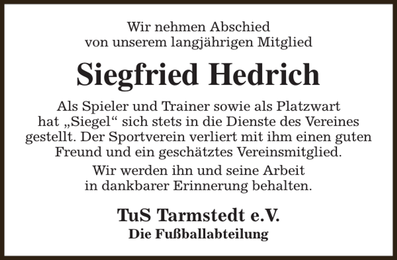 <p>Wir nehmen Abschied<br />von unserem langjährigen Mitglied</p><p>Siegfried Hedrich<br />Als Spieler und Trainer sowie als Platzwart<br />hat „Siegel“ sich stets in die Dienste des Vereines<br />gestellt. Der Sportverein verliert mit ihm einen guten<br />Freund und ein geschätztes Vereinsmitglied.<br />Wir werden ihn und seine Arbeit<br />in dankbarer Erinnerung behalten.</p><p>TuS Tarmstedt e.V.<br />Die Fußballabteilung</p>