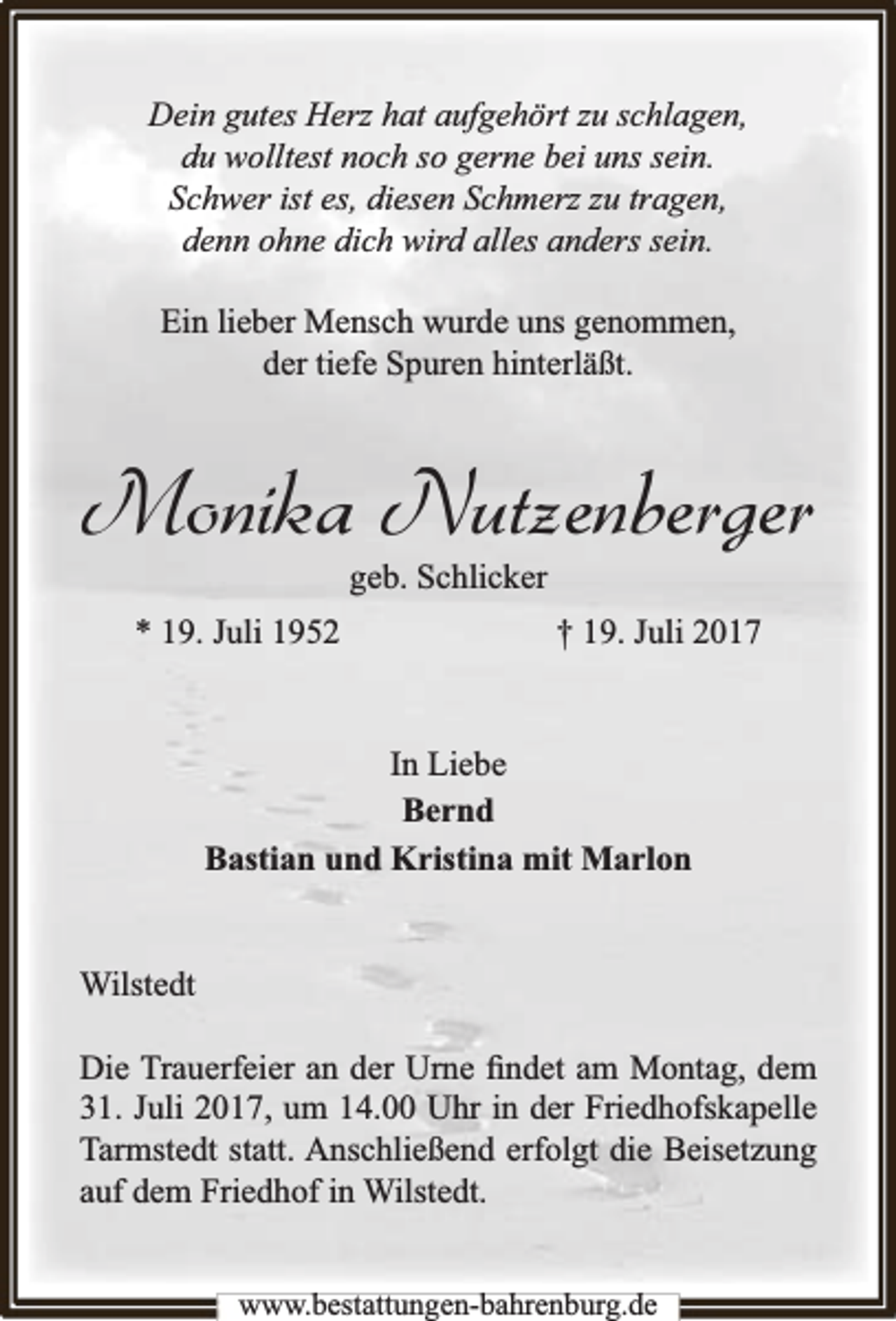 <p>Dein gutes Herz hat aufgehört zu schlagen,<br />du wolltest noch so gerne bei uns sein.<br />Schwer ist es, diesen Schmerz zu tragen,<br />denn ohne dich wird alles anders sein.<br />Ein lieber Mensch wurde uns genommen,<br />der tiefe Spuren hinterläßt.</p>
<p>Monika Nutzenberger<br />geb. Schlicker</p>
<p>* 19. Juli 1952</p>
<p>† 19. Juli 2017</p>
<p>In Liebe<br />Bernd<br />Bastian und Kristina mit Marlon<br />Wilstedt<br />Die Trauerfeier an der Urne ﬁndet am Montag, dem<br />31. Juli 2017, um 14.00 Uhr in der Friedhofskapelle<br />Tarmstedt statt. Anschließend erfolgt die Beisetzung<br />auf dem Friedhof in Wilstedt.<br />www.bbestattungen-bbahhrenbburg.dde</p>