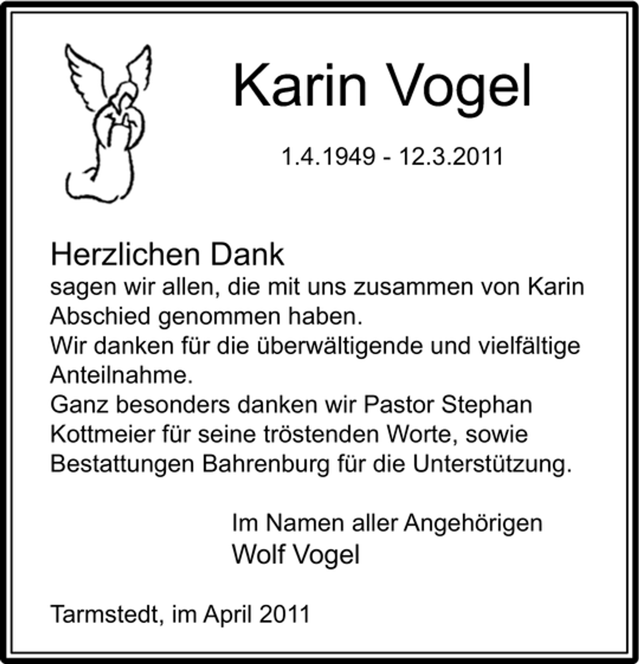 <p>Karin Vogel<br />1.4.1949 - 12.3.2011</p><p>Herzlichen Dank<br />sagen wir allen, die mit uns zusammen von Karin Abschied genommen haben. Wir danken für die überwältigende und vielfältige Anteilnahme. Ganz besonders danken wir Pastor Stephan Kottmeier für seine tröstenden Worte, sowie Bestattungen Bahrenburg für die Unterstützung. Im Namen aller Angehörigen</p><p>Wolf Vogel<br />Tarmstedt, im April 2011</p>