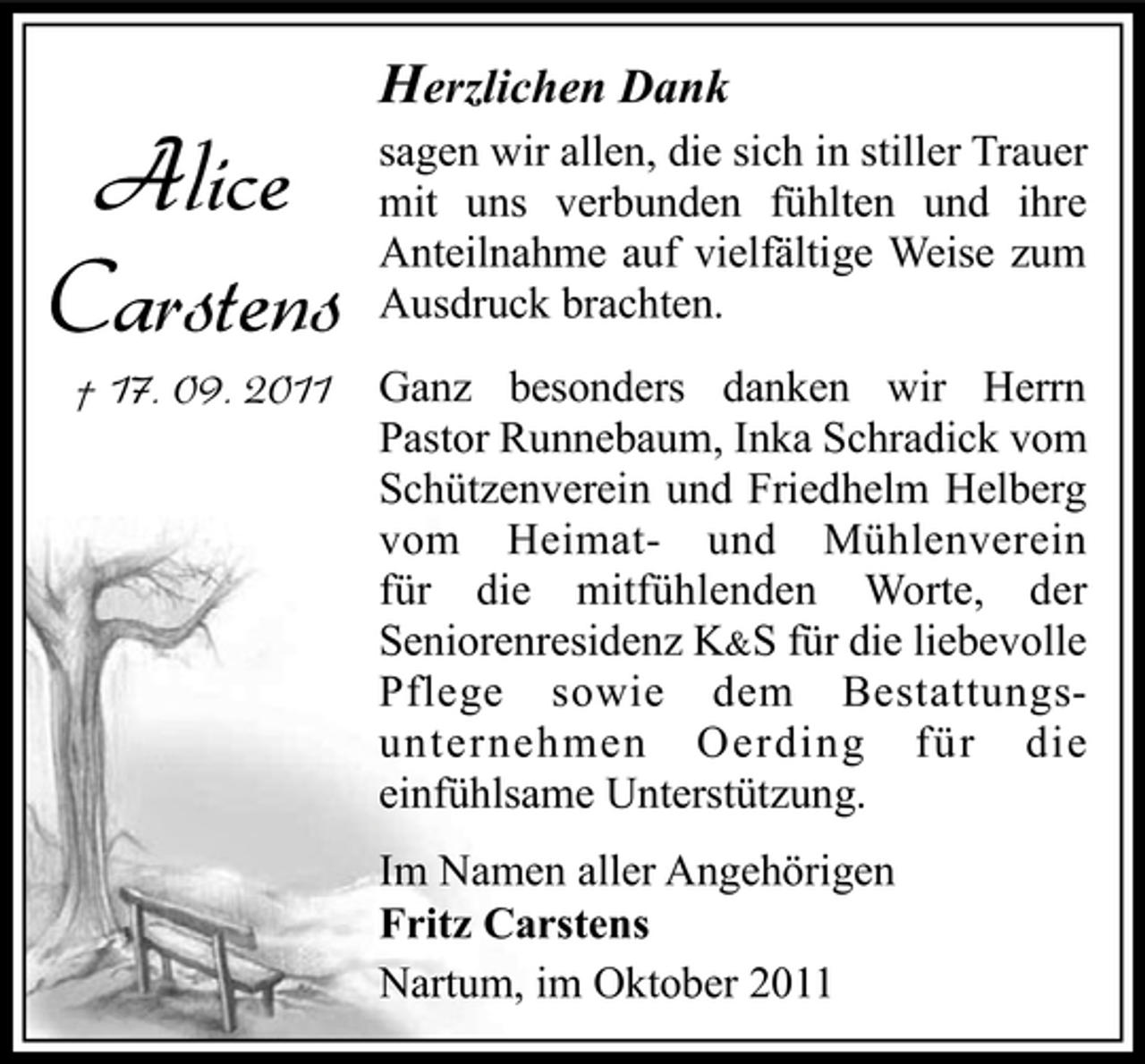 <p>Alice<br />Carstens<br />† 17. 09. 2011</p><p>Herzlichen Dank<br />sagen wir allen, die sich in stiller Trauer<br />mit uns verbunden fühlten und ihre<br />Anteilnahme auf vielfältige Weise zum<br />Ausdruck brachten.<br />Ganz besonders danken wir Herrn<br />Pastor Runnebaum, Inka Schradick vom<br />Schützenverein und Friedhelm Helberg<br />vom Heimat- und Mühlenverein<br />für die mitfühlenden Worte, der<br />Seniorenresidenz K&amp;S für die liebevolle<br />Pflege sowie dem Bestattungsunternehmen Oerding für die<br />einfühlsame Unterstützung.<br />Im Namen aller Angehörigen<br />Fritz Carstens<br />Nartum, im Oktober 2011</p>