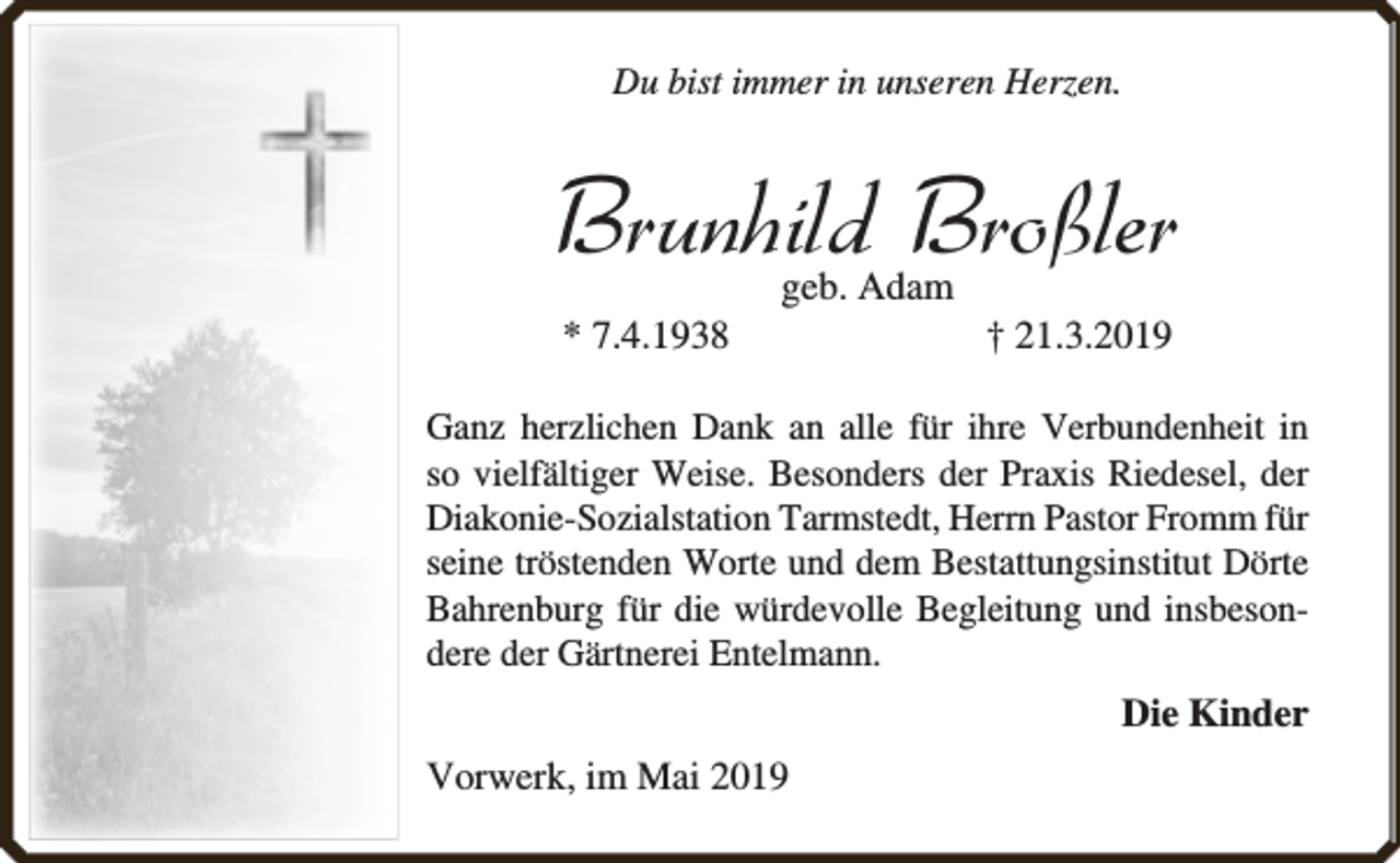 <p>Du bist immer in unseren Herzen.</p><p>Brunhild Broßler<br />* 7.4.1938</p><p>geb. Adam</p><p>† 21.3.2019</p><p>Ganz herzlichen Dank an alle für ihre Verbundenheit in<br />so vielfältiger Weise. Besonders der Praxis Riedesel, der<br />Diakonie-Sozialstation Tarmstedt, Herrn Pastor Fromm für<br />seine tröstenden Worte und dem Bestattungsinstitut Dörte<br />Bahrenburg für die würdevolle Begleitung und insbesondere der Gärtnerei Entelmann.</p><p>Die Kinder<br />Vorwerk, im Mai 2019</p>