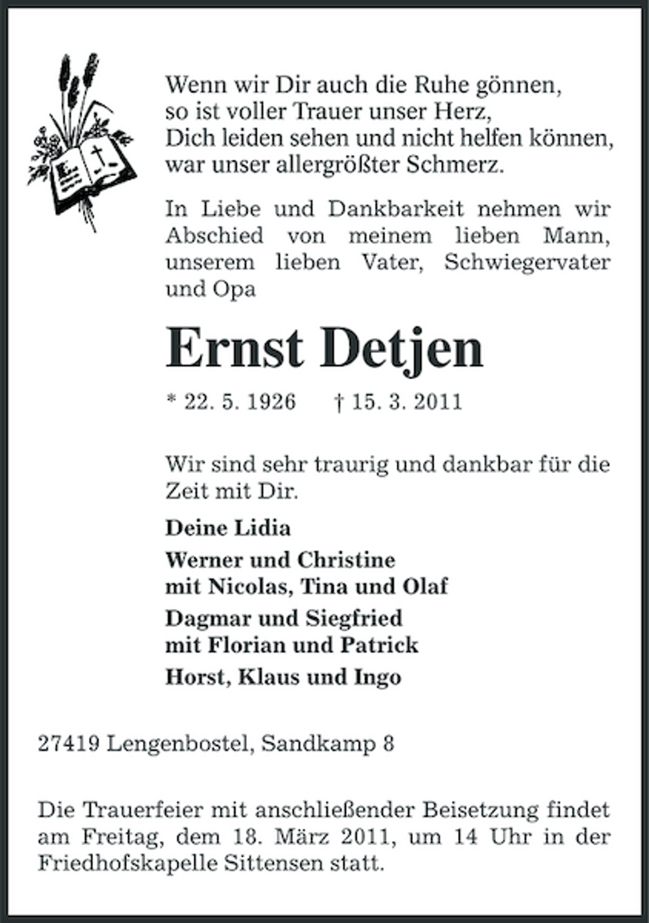 <p>Wenn wir Dir auch die Ruhe gönnen,<br />so ist voller Trauer unser Herz,<br />Dich leiden sehen und nicht helfen können,<br />war unser allergrößter Schmerz.<br />In Liebe und Dankbarkeit nehmen wir Abschied von meinem lieben Mann, unserem lieben Vater, Schwiegervater und Opa<br />Ernst Detjen<br />* 22. 5. 1926 † 15. 3. 2011<br />Wir sind sehr traurig und dankbar für die Zeit mit Dir.<br />Deine Lidia<br />Werner und Christine<br />mit Nicolas, Tina und Olaf<br />Dagmar und Siegfried<br />mit Florian und Patrick<br />Horst, Klaus und Ingo<br />27419 Lengenbostel, Sandkamp 8<br />Die Trauerfeier mit anschließender Beisetzung findet am Freitag, dem 18. März 2011, um 14 Uhr in der Friedhofskapelle Sittensen statt.</p>
