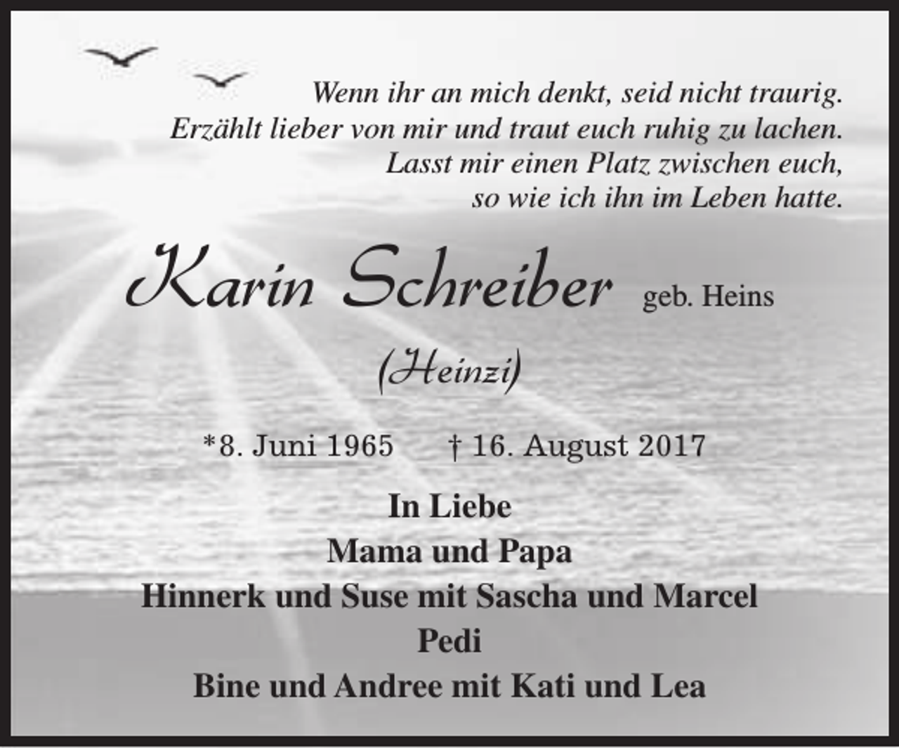 <p>Wenn ihr an mich denkt, seid nicht traurig.<br />Erzählt lieber von mir und traut euch ruhig zu lachen.<br />Lasst mir einen Platz zwischen euch,<br />so wie ich ihn im Leben hatte.</p><p>Karin Schreiber</p><p>geb. Heins</p><p>(Heinzi)</p><p>*8. Juni 1965</p><p>† 16. August 2017</p><p>In Liebe<br />Mama und Papa<br />Hinnerk und Suse mit Sascha und Marcel<br />Pedi<br />Bine und Andree mit Kati und Lea</p>