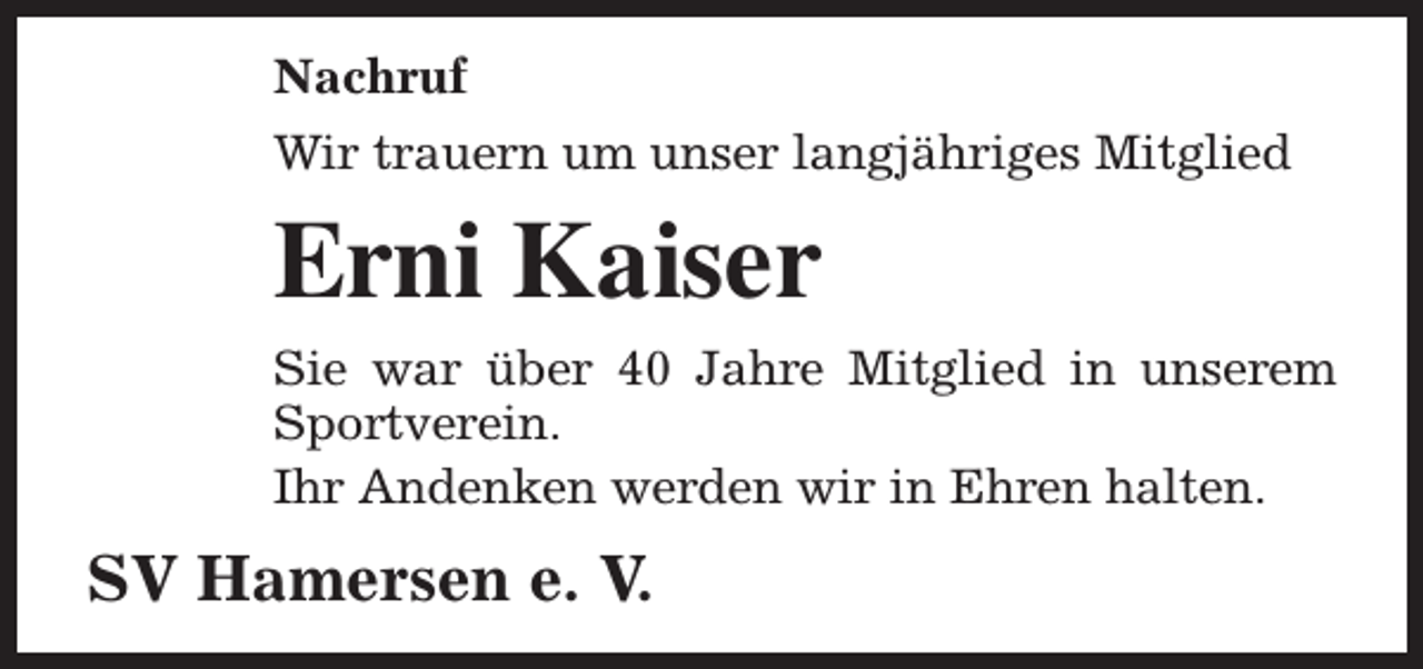 <p>Nachruf<br />Wir trauern um unser langjähriges Mitglied</p><p>Erni Kaiser<br />Sie war über 40 Jahre Mitglied in unserem<br />Sportverein.<br />Ihr Andenken werden wir in Ehren halten.</p><p>SV Hamersen e. V.</p>
