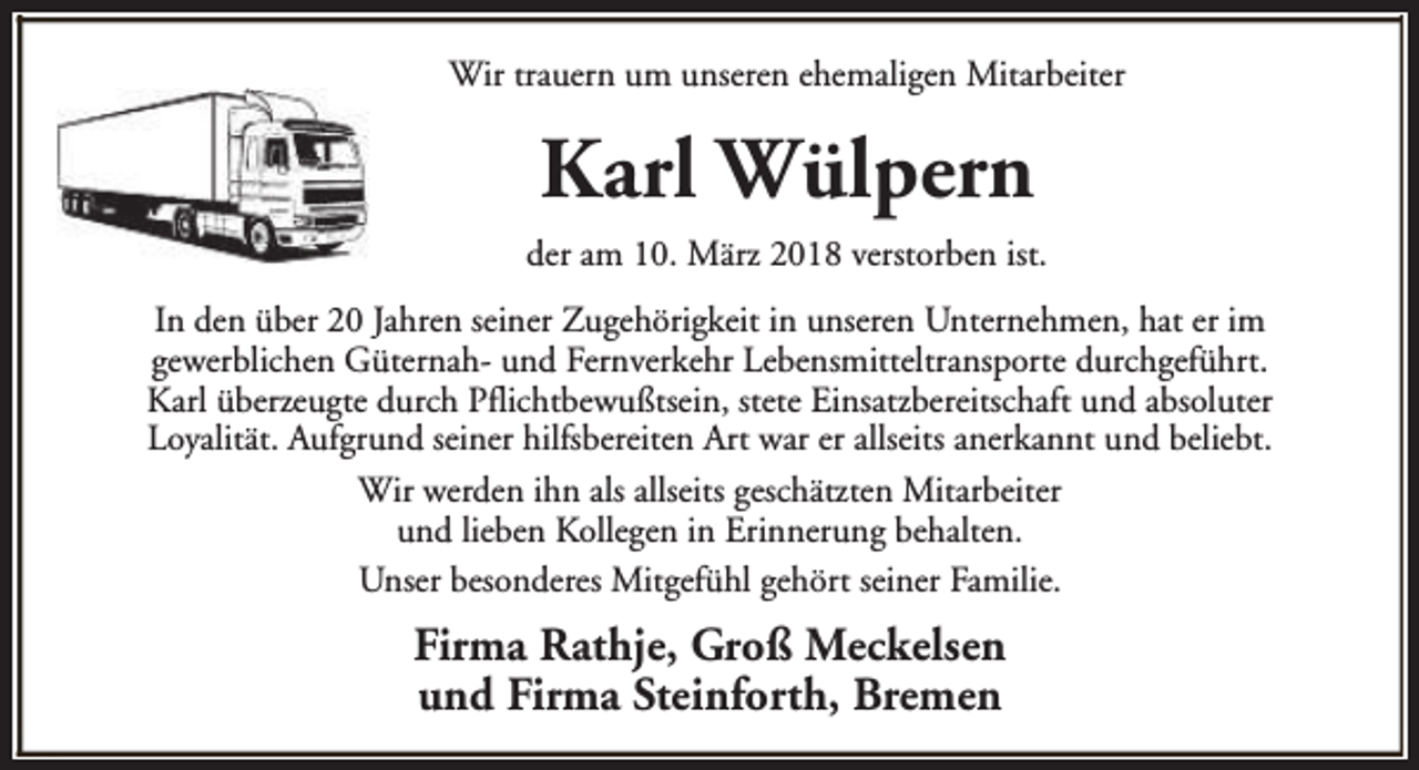 <p>Wir trauern um unseren ehemaligen Mitarbeiter</p><p>Karl Wülpern<br />der am 10. März 2018 verstorben ist.<br />In den über 20 Jahren seiner Zugehörigkeit in unseren Unternehmen, hat er im<br />gewerblichen Güternah- und Fernverkehr Lebensmitteltransporte durchgeführt.<br />Karl überzeugte durch Pflichtbewußtsein, stete Einsatzbereitschaft und absoluter<br />Loyalität. Aufgrund seiner hilfsbereiten Art war er allseits anerkannt und beliebt.<br />Wir werden ihn als allseits geschätzten Mitarbeiter<br />und lieben Kollegen in Erinnerung behalten.<br />Unser besonderes Mitgefühl gehört seiner Familie.</p><p>Firma Rathje, Groß Meckelsen<br />und Firma Steinforth, Bremen</p>