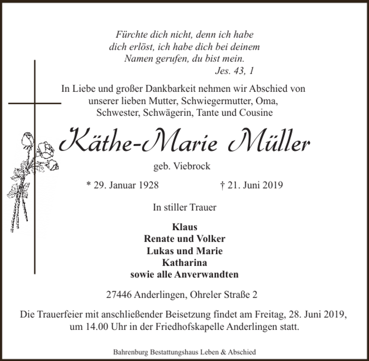 <p>Fürchte dich nicht, denn ich habe<br />dich erlöst, ich habe dich bei deinem<br />Namen gerufen, du bist mein.<br />Jes. 43, 1<br />In Liebe und großer Dankbarkeit nehmen wir Abschied von<br />unserer lieben Mutter, Schwiegermutter, Oma,<br />Schwester, Schwägerin, Tante und Cousine</p><p>Käthe-Marie Müller<br />geb. Viebrock</p><p>* 29. Januar 1928</p><p>† 21. Juni 2019</p><p>In stiller Trauer<br />Klaus<br />Renate und Volker<br />Lukas und Marie<br />Katharina<br />sowie alle Anverwandten<br />27446 Anderlingen, Ohreler Straße 2<br />Die Trauerfeier mit anschließender Beisetzung findet am Freitag, 28. Juni 2019,<br />um 14.00 Uhr in der Friedhofskapelle Anderlingen statt.<br />Bahrenburg Bestattungshaus Leben &amp; Abschied</p>