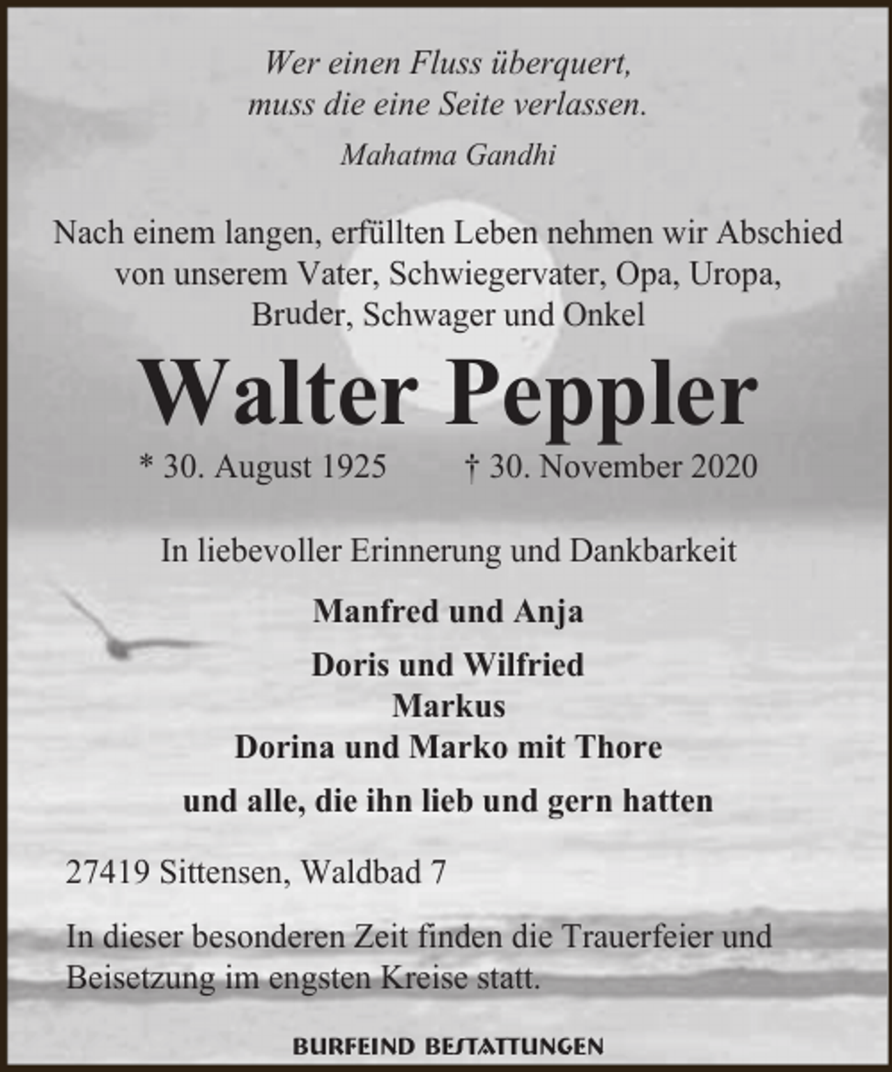 <p>Wer einen Fluss überquert,<br />muss die eine Seite verlassen.<br />Mahatma Gandhi</p><p>Nach einem langen, erfüllten Leben nehmen wir Abschied<br />von unserem Vater, Schwiegervater, Opa, Uropa,<br />Bruder, Schwager und Onkel</p><p>Walter Peppler<br />* 30. August 1925</p><p>† 30. November 2020</p><p>In liebevoller Erinnerung und Dankbarkeit<br />Manfred und Anja<br />Doris und Wilfried<br />Markus<br />Dorina und Marko mit Thore<br />und alle, die ihn lieb und gern hatten<br />27419 Sittensen, Waldbad 7<br />In dieser besonderen Zeit finden die Trauerfeier und<br />Beisetzung im engsten Kreise statt.<br />Burfeind Bestattungen</p>
