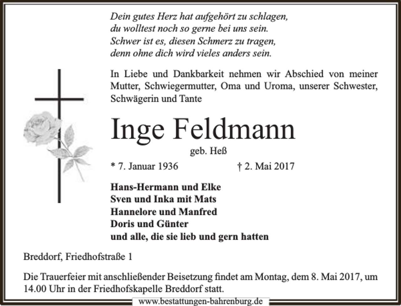 <p>Dein gutes Herz hat aufgehört zu schlagen,<br />du wolltest noch so gerne bei uns sein.<br />Schwer ist es, diesen Schmerz zu tragen,<br />denn ohne dich wird vieles anders sein.<br />In Liebe und Dankbarkeit nehmen wir Abschied von meiner<br />Mutter, Schwiegermutter, Oma und Uroma, unserer Schwester,<br />Schwägerin und Tante</p><p>Inge Feldmann<br />geb. Heß</p><p>* 7. Januar 1936</p><p>† 2. Mai 2017</p><p>Hans-Hermann und Elke<br />Sven und Inka mit Mats<br />Hannelore und Manfred<br />Doris und Günter<br />und alle, die sie lieb und gern hatten<br />Breddorf, Friedhofstraße 1<br />Die Trauerfeier mit anschließender Beisetzung ﬁndet am Montag, dem 8. Mai 2017, um<br />14.00 Uhr in der Friedhofskapelle Breddorf statt.<br />www.bbestattungen-bbahhrenbburg.dde</p>