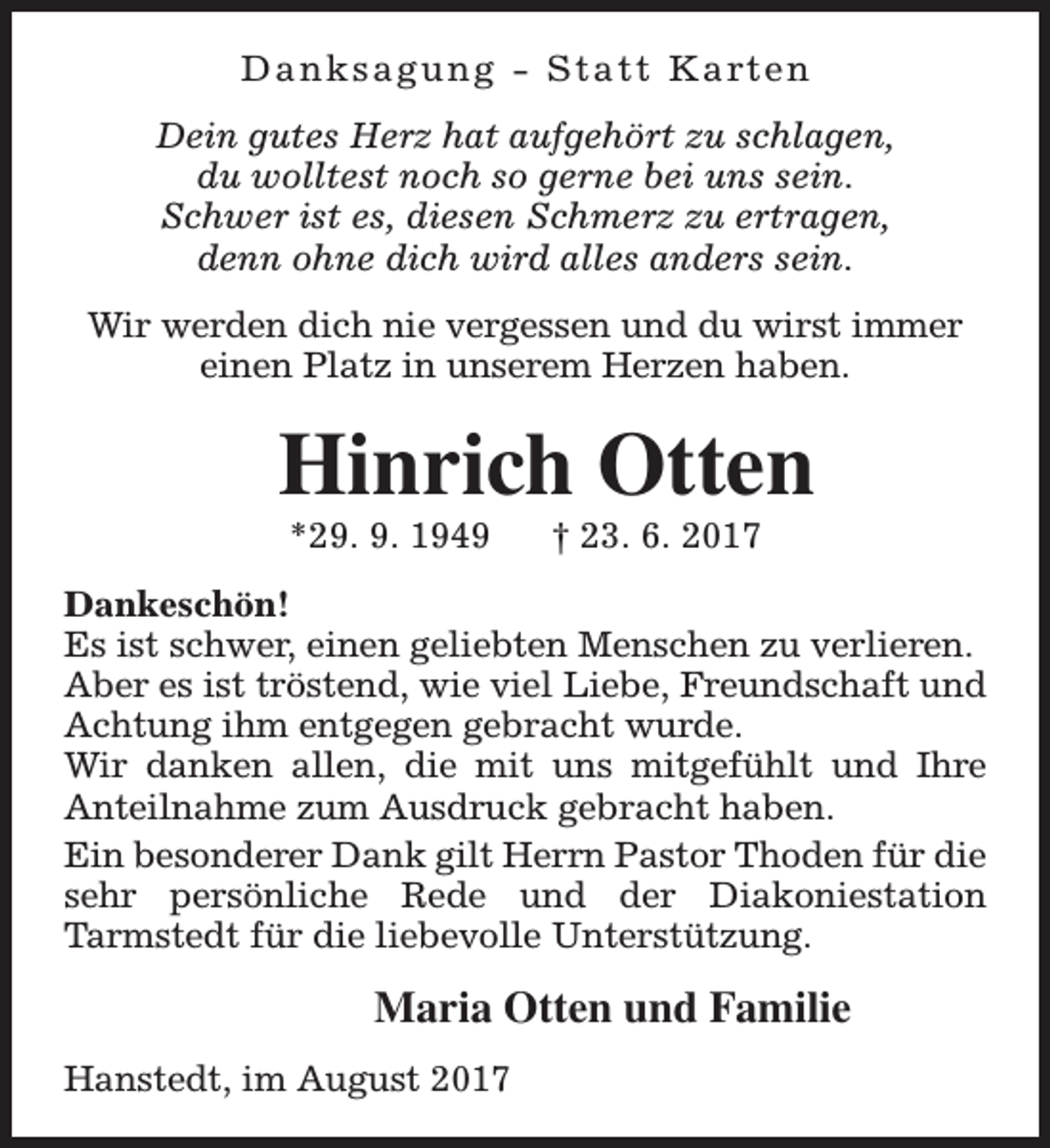 <p>D a n k s a g u n g - S t a t t K a rt e n<br />Dein gutes Herz hat aufgehört zu schlagen,<br />du wolltest noch so gerne bei uns sein.<br />Schwer ist es, diesen Schmerz zu ertragen,<br />denn ohne dich wird alles anders sein.<br />Wir werden dich nie vergessen und du wirst immer<br />einen Platz in unserem Herzen haben.</p><p>Hinrich Otten<br />*29. 9. 1949</p><p>† 23. 6. 2017</p><p>Dankeschön!<br />Es ist schwer, einen geliebten Menschen zu verlieren.<br />Aber es ist tröstend, wie viel Liebe, Freundschaft und<br />Achtung ihm entgegen gebracht wurde.<br />Wir danken allen, die mit uns mitgefühlt und Ihre<br />Anteilnahme zum Ausdruck gebracht haben.<br />Ein besonderer Dank gilt Herrn Pastor Thoden für die<br />sehr persönliche Rede und der Diakoniestation<br />Tarmstedt für die liebevolle Unterstützung.</p><p>Maria Otten und Familie<br />Hanstedt, im August 2017</p>