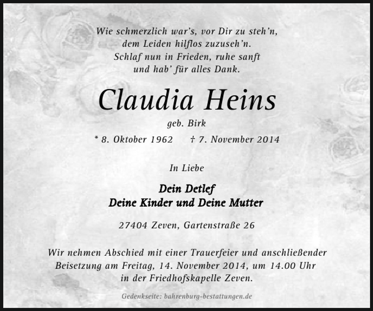 <p>Wie schmerzlich war's, vor Dir zu steh'n,<br />dem Leiden hilflos zuzuseh'n.<br />Schlaf nun in Frieden, ruhe sanft<br />und hab' für alles Dank.</p>
<p>Claudia Heins<br />geb. Birk</p>
<p>* 8. Oktober 1962</p>
<p>† 7. November 2014</p>
<p>In Liebe</p>
<p>27404 Zeven, Gartenstraße 26<br />Wir nehmen Abschied mit einer Trauerfeier und anschließender<br />Beisetzung am Freitag, 14. November 2014, um 14.00 Uhr<br />in der Friedhofskapelle Zeven.<br />Gedenkseite: bahrenburg-bestattungen.de</p>