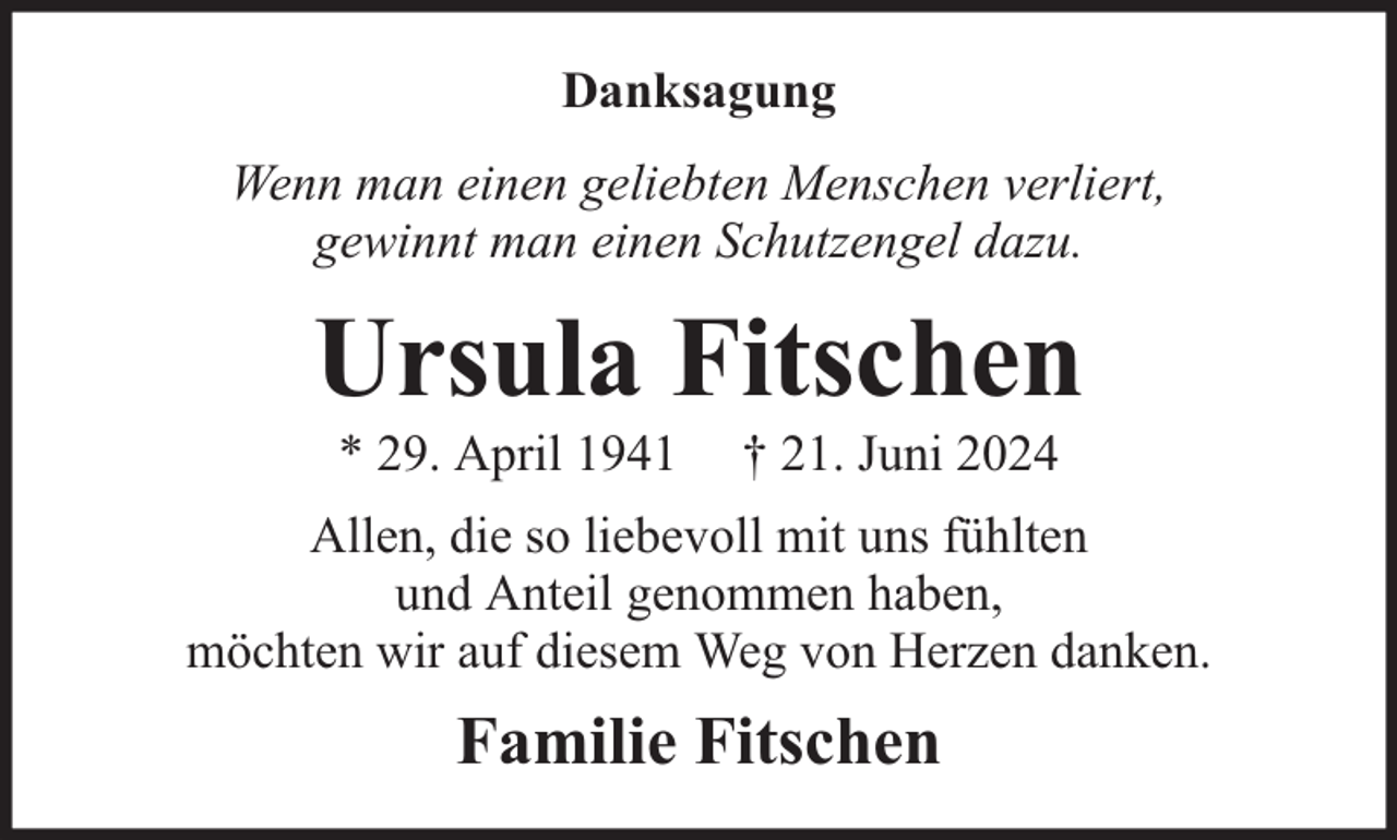 <p>Danksagung<br />Wenn man einen geliebten Menschen verliert,<br />gewinnt man einen Schutzengel dazu.</p><p>Ursula Fitschen<br />* 29. April 1941</p><p>† 21. Juni 2024</p><p>Allen, die so liebevoll mit uns fühlten<br />und Anteil genommen haben,<br />möchten wir auf diesem Weg von Herzen danken.</p><p>Familie Fitschen</p>