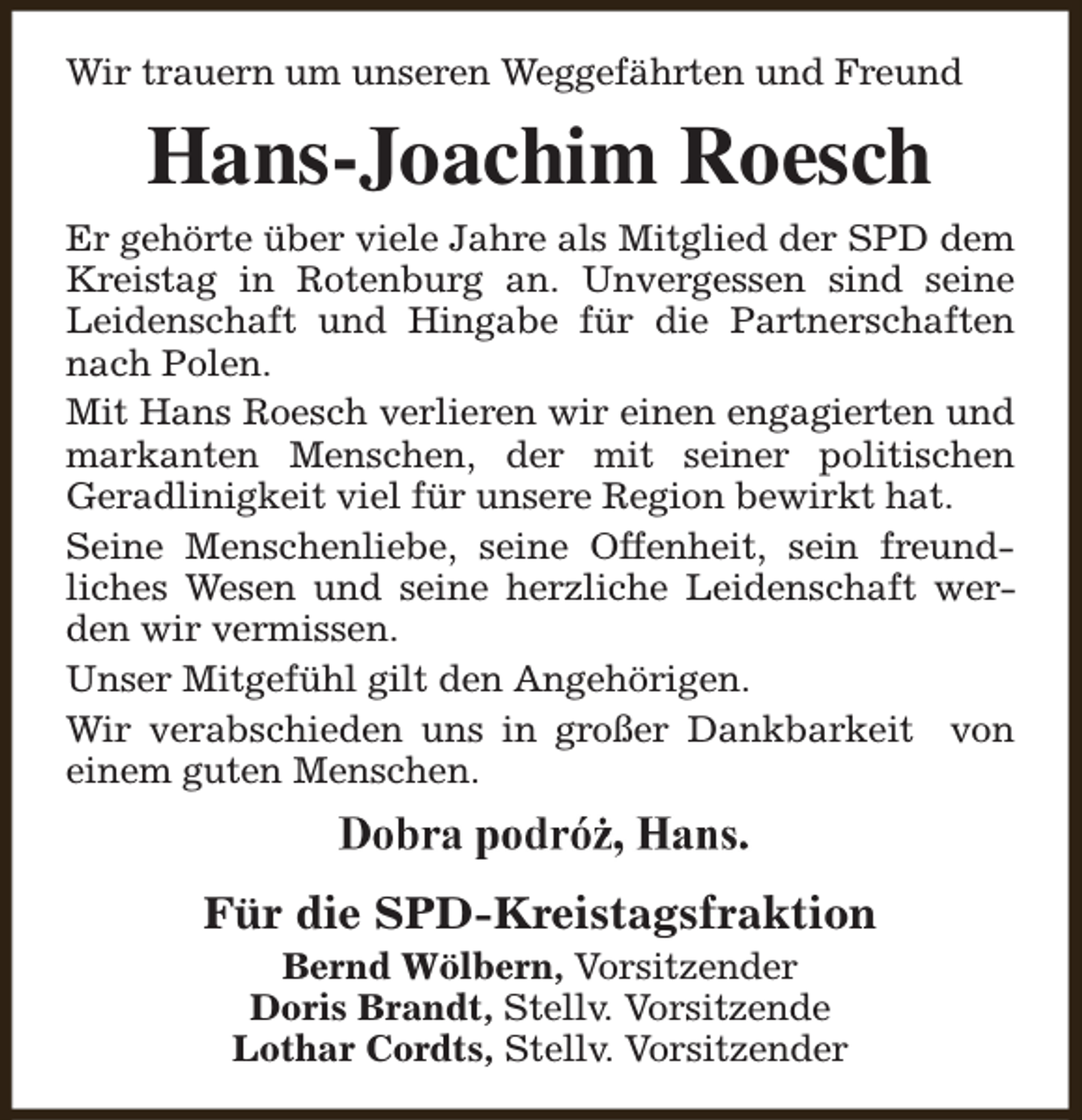 <p>Wir trauern um unseren Weggefährten und Freund</p><p>Hans-Joachim Roesch<br />Er gehörte über viele Jahre als Mitglied der SPD dem<br />Kreistag in Rotenburg an. Unvergessen sind seine<br />Leidenschaft und Hingabe für die Partnerschaften<br />nach Polen.<br />Mit Hans Roesch verlieren wir einen engagierten und<br />markanten Menschen, der mit seiner politischen<br />Geradlinigkeit viel für unsere Region bewirkt hat.<br />Seine Menschenliebe, seine Offenheit, sein freundliches Wesen und seine herzliche Leidenschaft werden wir vermissen.<br />Unser Mitgefühl gilt den Angehörigen.<br />Wir verabschieden uns in großer Dankbarkeit von<br />einem guten Menschen.</p><p>Für die SPD-Kreistagsfraktion<br />Bernd Wölbern, Vorsitzender<br />Doris Brandt, Stellv. Vorsitzende<br />Lothar Cordts, Stellv. Vorsitzender</p>