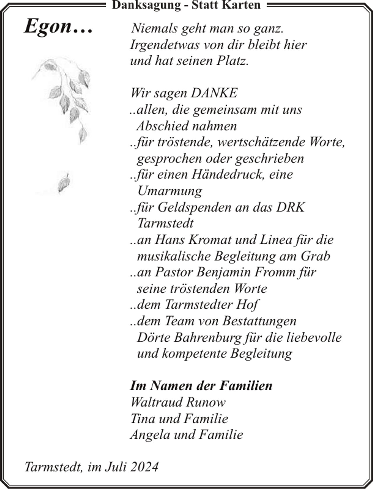<p>Egon…</p><p>Danksagung - Statt Karten</p><p>Niemals geht man so ganz.<br />Irgendetwas von dir bleibt hier<br />und hat seinen Platz.<br />Wir sagen DANKE<br />..allen, die gemeinsam mit uns<br />Abschied nahmen<br />..für tröstende, wertschätzende Worte,<br />gesprochen oder geschrieben<br />..für einen Händedruck, eine<br />Umarmung<br />..für Geldspenden an das DRK<br />Tarmstedt<br />..an Hans Kromat und Linea für die<br />musikalische Begleitung am Grab<br />..an Pastor Benjamin Fromm für<br />seine tröstenden Worte<br />..dem Tarmstedter Hof<br />..dem Team von Bestattungen<br />Dörte Bahrenburg für die liebevolle<br />und kompetente Begleitung<br />Im Namen der Familien<br />Waltraud Runow<br />Tina und Familie<br />Angela und Familie</p><p>Tarmstedt, im Juli 2024</p>