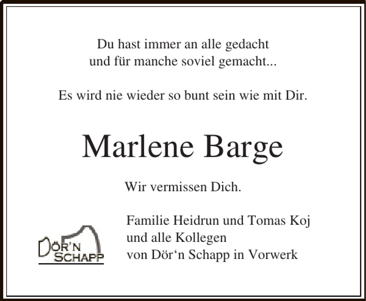 <p>Du hast immer an alle gedacht<br />und für manche soviel gemacht...<br />Es wird nie wieder so bunt sein wie mit Dir.</p><p>Marlene Barge<br />Wir vermissen Dich.<br />Familie Heidrun und Tomas Koj<br />und alle Kollegen<br />von Dör‘n Schapp in Vorwerk</p>