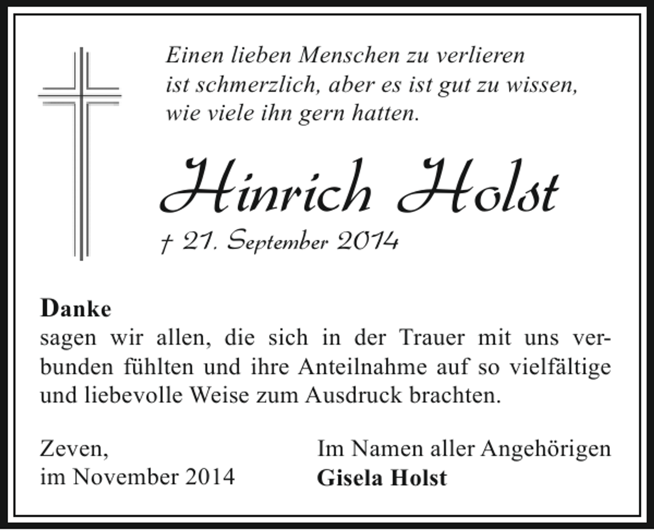 <p>Einen lieben Menschen zu verlieren<br />ist schmerzlich, aber es ist gut zu wissen,<br />wie viele ihn gern hatten.</p><p>Hinrich Holst</p><p>† 21. September 2014<br />Danke</p><p>sagen wir allen, die sich in der Trauer mit uns verbunden fühlten und ihre Anteilnahme auf so vielfältige<br />und liebevolle Weise zum Ausdruck brachten.</p><p>Zeven,<br />im November 2014</p><p>Im Namen aller Angehörigen<br />Gisela Holst</p>