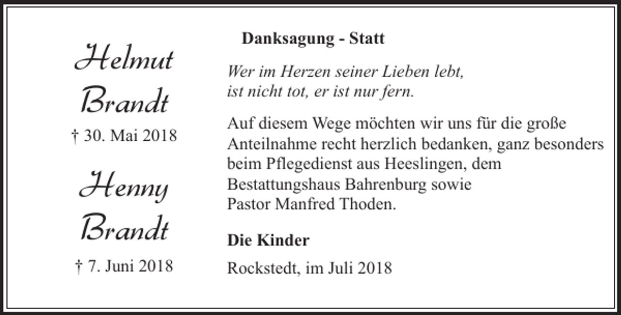 <p>Helmut<br />Brandt</p><p>† 30. Mai 2018</p><p>Henny<br />Brandt<br />† 7. Juni 2018</p><p>Danksagung - Statt<br />Wer im Herzen seiner Lieben lebt,<br />ist nicht tot, er ist nur fern.<br />Auf diesem Wege möchten wir uns für die große<br />Anteilnahme recht herzlich bedanken, ganz besonders<br />beim Pflegedienst aus Heeslingen, dem<br />Bestattungshaus Bahrenburg sowie<br />Pastor Manfred Thoden.<br />Die Kinder<br />Rockstedt, im Juli 2018</p>