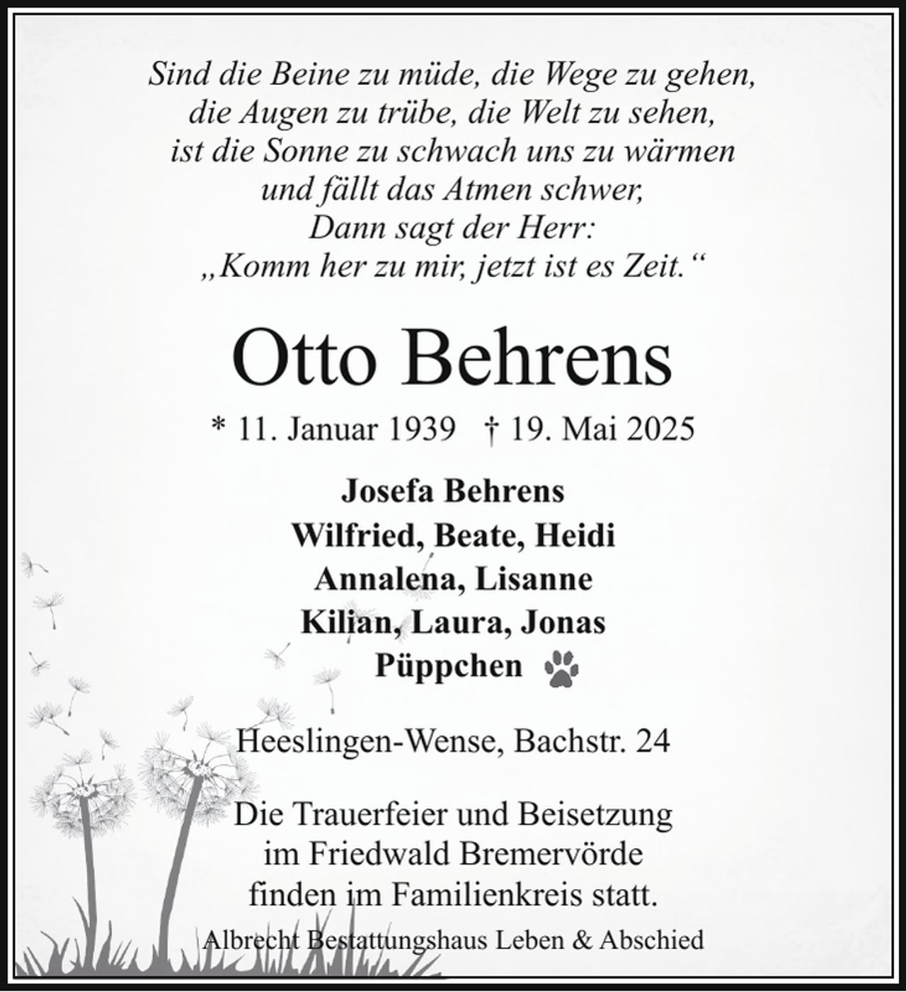 <p>Sind die Beine zu müde, die Wege zu gehen,<br />die Augen zu trübe, die Welt zu sehen,<br />ist die Sonne zu schwach uns zu wärmen<br />und fällt das Atmen schwer,<br />Dann sagt der Herr:<br />„Komm her zu mir, jetzt ist es Zeit.“</p><p>Otto Behrens</p><p>* 11. Januar 1939 † 19. Mai 2025<br />Josefa Behrens<br />Wilfried, Beate, Heidi<br />Annalena, Lisanne<br />Kilian, Laura, Jonas<br />Püppchen<br />Heeslingen-Wense, Bachstr. 24<br />Die Trauerfeier und Beisetzung<br />im Friedwald Bremervörde<br />finden im Familienkreis statt.<br />Albrecht Bestattungshaus Leben &amp; Abschied</p>