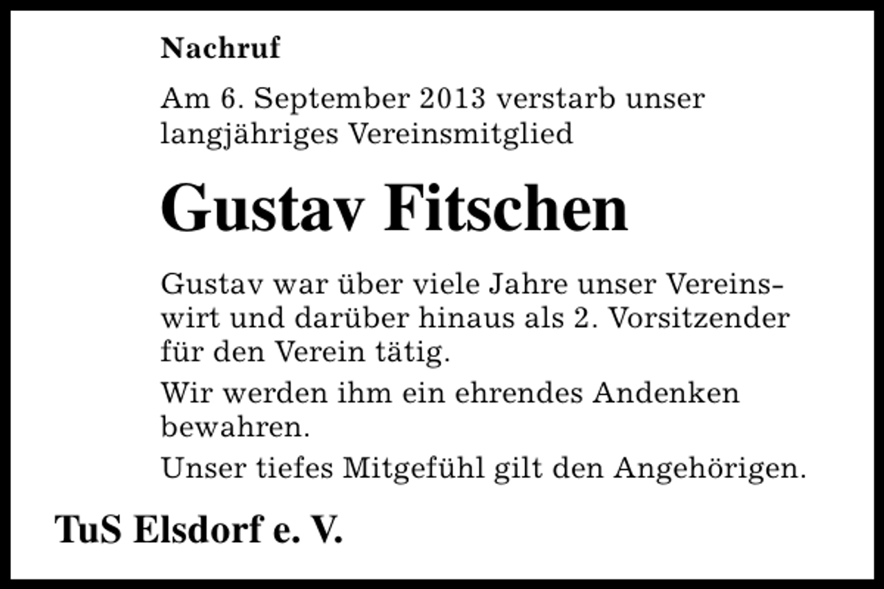 <p>Nachruf<br />Am 6. September 2013 verstarb unser<br />langjähriges Vereinsmitglied</p><p>Gustav Fitschen<br />Gustav war über viele Jahre unser Vereinswirt und darüber hinaus als 2. Vorsitzender<br />für den Verein tätig.<br />Wir werden ihm ein ehrendes Andenken<br />bewahren.<br />Unser tiefes Mitgefühl gilt den Angehörigen.</p><p>TuS Elsdorf e. V.</p>