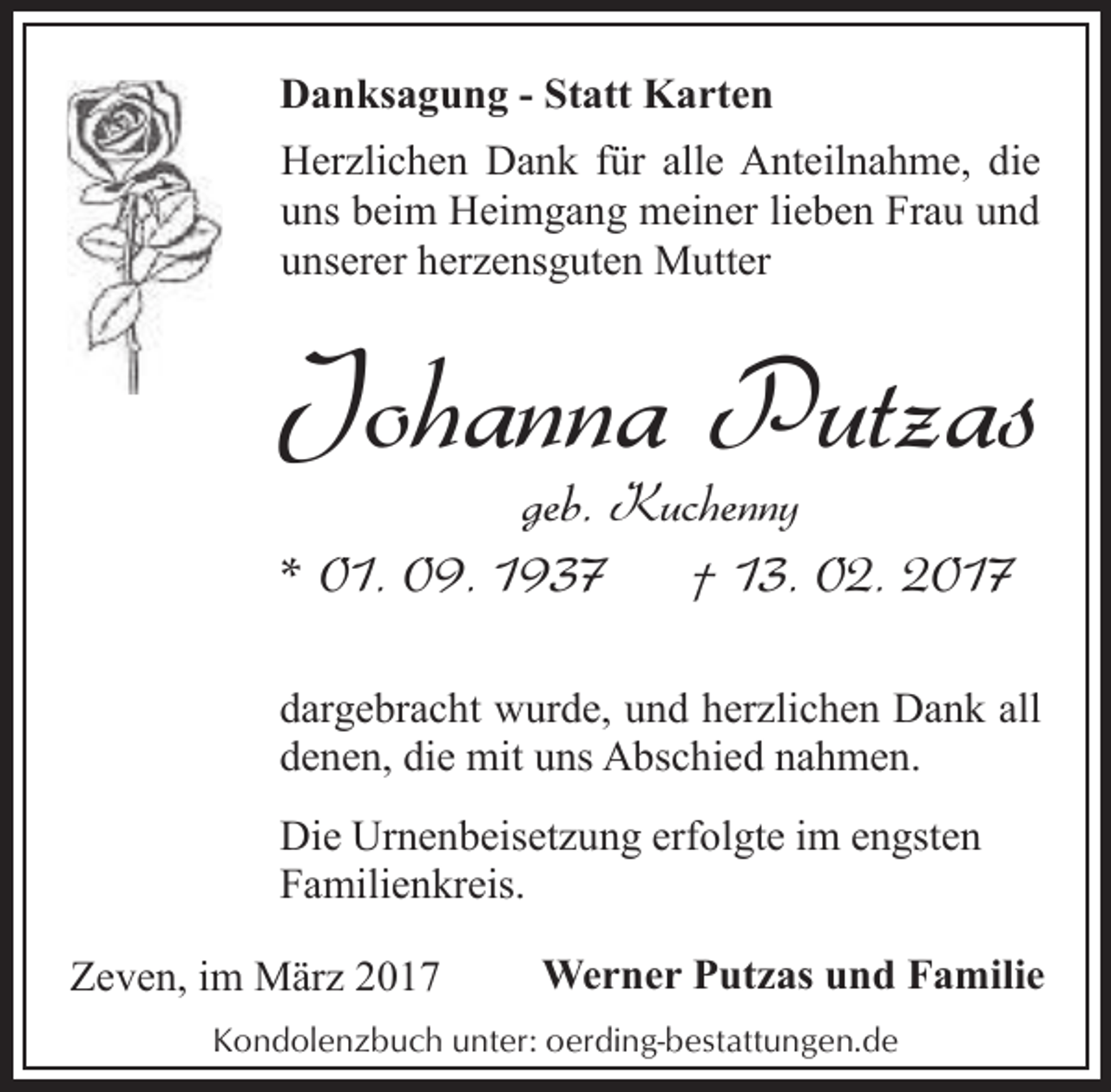 <p>Danksagung - Statt Karten<br />Herzlichen Dank für alle Anteilnahme, die<br />uns beim Heimgang meiner lieben Frau und<br />unserer herzensguten Mutter</p><p>Johanna Putzas<br />geb. Kuchenny<br />* 01. 09. 1937<br />† 13. 02. 2017</p><p>dargebracht wurde, und herzlichen Dank all<br />denen, die mit uns Abschied nahmen.<br />Die Urnenbeisetzung erfolgte im engsten<br />Familienkreis.<br />Zeven, im März 2017</p><p>Werner Putzas und Familie</p><p>Kondolenzbuch unter: oerding-bestattungen.de</p>