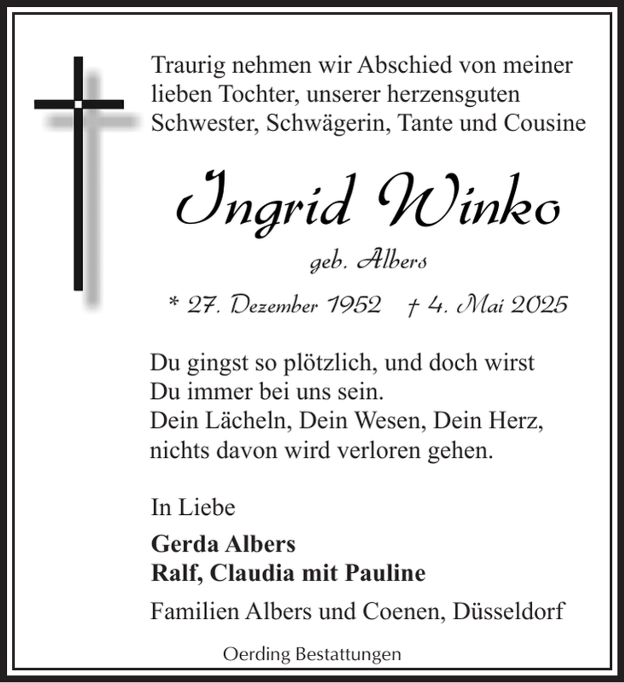 <p>Traurig nehmen wir Abschied von meiner<br />lieben Tochter, unserer herzensguten<br />Schwester, Schwägerin, Tante und Cousine</p><p>Ingrid Winko<br />geb. Albers</p><p>* 27. Dezember 1952 † 4. Mai 2025<br />Du gingst so plötzlich, und doch wirst<br />Du immer bei uns sein.<br />Dein Lächeln, Dein Wesen, Dein Herz,<br />nichts davon wird verloren gehen.<br />In Liebe<br />Gerda Albers<br />Ralf, Claudia mit Pauline<br />Familien Albers und Coenen, Düsseldorf<br />Oerding Bestattungen</p>
